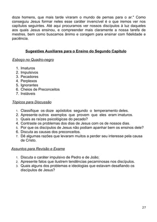 doze homens, que mais tarde viraram o mundo de pernas para o ar." Como
conseguiu Jesus formar neles esse caráter invencível é o que iremos ver nos
capítulos seguintes. Até aqui procuramos ver nossos discípulos à luz daqueles
aos quais Jesus ensinou, e compreender mais claramente a nossa tarefa de
mestres, bem como buscamos ânimo e coragem para ensinar com fidelidade e
paciência.
Sugestões Auxiliares para o Ensino do Segundo Capítulo
Esboço no Quadro-negro
1. Imaturos
2. Impulsivos
3. Pecadores
4. Perplexos
5. Ignorantes
6. Cheios de Preconceitos
7. Instáveis
Tópicos para Discussão
1. Classifique os doze apóstolos segundo o temperamento deles.
2. Apresente outros exemplos que provem que eles eram imaturos.
3. Quais as raízes psicológicas do pecado?
4. Contraste os problemas dos dias de Jesus com os de nossos dias.
5. Por que os discípulos de Jesus não podiam apanhar bem os ensinos dele?
6. Discuta as causas dos preconceitos.
7. Dê algumas razões que levaram muitos a perder seu interesse pela causa
de Cristo.
Assuntos para Revisão e Exame
1. Discuta o caráter impulsivo de Pedro e de João;
2. Apresente fatos que ilustrem tendências pecaminosas nos discípulos.
3. Quais alguns dos problemas e ideologias que estavam desafiando os
discípulos de Jesus?
27
 