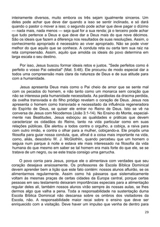 inteiramente diversos, muito embora os três sejam igualmente sinceros. Um
deles pode achar que deve dar quando a isso se sentir inclinado, e só dará
quando o pastor o mover a isso; o segundo pode achar que deve pagar o dízimo
— nada mais, nada menos — seja qual for a sua renda; já o terceiro pode achar
que tudo pertence a Deus e que deve dar a Deus mais do que nove décimos.
São os ideais que fazem a diferença nos resultados de suas resoluções. Assim, o
conhecimento apropriado é necessário ao viver apropriado. Não se pode viver
melhor do que aquilo que se conhece. A conduta reta ou certa tem sua raiz na
reta compreensão. Assim, aquilo que amolda os ideais do povo determina em
larga escala o seu destino.
Por isso, Jesus buscou formar ideais retos e justos. "Sede perfeitos como é
perfeito o vosso Pai celestial" (Mat. 5:48). Ele procurou de modo especial dar a
todos uma compreensão mais clara da natureza de Deus e de sua atitude para
com a humanidade.
Jesus apresenta Deus mais como o Pai cheio de amor que se sente mal
com os pecados do homem, e não tanto como um monarca sem coração que
não se interessa pela humanidade necessitada. As parábolas da dracma perdida,
da ovelha transviada e do filho pródigo revelam o coração de Deus. Jesus nos
apresenta o homem como transviado e necessitado da influência regeneradora
do Espírito de Deus, se quiser ele entrar no Reino de Deus. Isto se vê na
conversa de Jesus com Nicodemos (João 3:1-14). No Ensino do Monte, especial-
mente nas Beatitudes, Jesus esboçou as qualidades e práticas que devem
caracterizar os cidadãos do Reino, tanto na vida particular como em suas
relações públicas. Ele alertou a todos contra o orgulho, a cobiça, a raiva para
com outro irmão, e contra o olhar para a mulher, cobiçando-a. Ele propôs uma
filosofia para guiar nossa conduta, que, afinal é a coisa mais importante na vida,
como, aliás, descobriu W. J. McGlothlin, quando percebeu que um homem o
seguia num parque à noite e estava ele mais interessado na filosofia da vida
humana do que mesmo em saber se tal homem era mais forte do que ele, se se
tratava de um negro, ou se este trazia consigo uma garrucha.
O povo corria para Jesus, porque ele o alimentava com verdades que seu
coração desejava ansiosamente. Os professores de Escola Bíblica Dominical
devem aprender bem a lição que este fato contém: nossos alunos afluirão, se os
alimentarmos regularmente. Assim como há pássaros que sistematicamente
voltam às mesmas praças de certas cidades da Europa central, porque certas
pessoas em seu testamento deixaram importâncias especiais para a alimentação
regular deles ali, também nossos alunos virão sempre às nossas aulas, se lhes
dermos algo que valha a pena. Toda a responsabilidade na sustentação duma
Escola Bíblica Dominical não descansa sobre os ombros dos visitadores da
Escola, não. A responsabilidade maior recai sobre o ensino que deve ser
enriquecido com a visitação. Deve haver um impulso que venha de dentro para
29
 