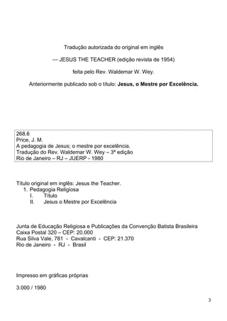 Tradução autorizada do original em inglês
— JESUS THE TEACHER (edição revista de 1954)
feita pelo Rev. Waldemar W. Wey.
Anteriormente publicado sob o título: Jesus, o Mestre por Excelência.
268.6
Price, J. M.
A pedagogia de Jesus; o mestre por excelência.
Tradução do Rev. Waldemar W. Wey – 3ª edição
Rio de Janeiro – RJ – JUERP - 1980
Título original em inglês: Jesus the Teacher.
1. Pedagogia Religiosa
I. Título
II. Jesus o Mestre por Excelência
Junta de Educação Religiosa e Publicações da Convenção Batista Brasileira
Caixa Postal 320 – CEP: 20.000
Rua Silva Vale, 781 - Cavalcanti - CEP: 21.370
Rio de Janeiro - RJ - Brasil
Impresso em gráficas próprias
3.000 / 1980
3
 