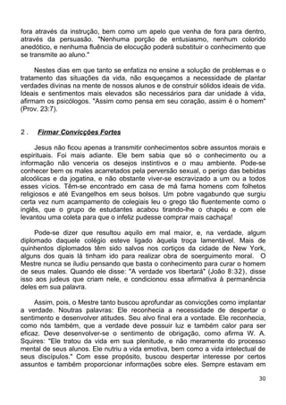 fora através da instrução, bem como um apelo que venha de fora para dentro,
através da persuasão. "Nenhuma porção de entusiasmo, nenhum colorido
anedótico, e nenhuma fluência de elocução poderá substituir o conhecimento que
se transmite ao aluno."
Nestes dias em que tanto se enfatiza no ensine a solução de problemas e o
tratamento das situações da vida, não esqueçamos a necessidade de plantar
verdades divinas na mente de nossos alunos e de construir sólidos ideais de vida.
Ideais e sentimentos mais elevados são necessários para dar unidade à vida,
afirmam os psicólogos. "Assim como pensa em seu coração, assim é o homem"
(Prov. 23:7).
2 . Firmar Convicções Fortes
Jesus não ficou apenas a transmitir conhecimentos sobre assuntos morais e
espirituais. Foi mais adiante. Ele bem sabia que só o conhecimento ou a
informação não venceria os desejos instintivos e o mau ambiente. Pode-se
conhecer bem os males acarretados pela perversão sexual, o perigo das bebidas
alcoólicas e da jogatina, e não obstante viver-se escravizado a um ou a todos
esses vícios. Têm-se encontrado em casa de má fama homens com folhetos
religiosos e até Evangelhos em seus bolsos. Um pobre vagabundo que surgiu
certa vez num acampamento de colegiais leu o grego tão fluentemente como o
inglês, que o grupo de estudantes acabou tirando-lhe o chapéu e com ele
levantou uma coleta para que o infeliz pudesse comprar mais cachaça!
Pode-se dizer que resultou aquilo em mal maior, e, na verdade, algum
diplomado daquele colégio esteve ligado àquela troça lamentável. Mais de
quinhentos diplomados têm sido salvos nos cortiços da cidade de New York,
alguns dos quais lá tinham ido para realizar obra de soerguimento moral. O
Mestre nunca se iludiu pensando que basta o conhecimento para curar o homem
de seus males. Quando ele disse: "A verdade vos libertará" (João 8:32), disse
isso aos judeus que criam nele, e condicionou essa afirmativa à permanência
deles em sua palavra.
Assim, pois, o Mestre tanto buscou aprofundar as convicções como implantar
a verdade. Noutras palavras: Ele reconhecia a necessidade de despertar o
sentimento e desenvolver atitudes. Seu alvo final era a vontade. Ele reconhecia,
como nós também, que a verdade deve possuir luz e também calor para ser
eficaz. Deve desenvolver-se o sentimento de obrigação, como afirma W. A.
Squires: "Ele tratou da vida em sua plenitude, e não meramente do processo
mental de seus alunos. Ele nutriu a vida emotiva, bem como a vida intelectual de
seus discípulos." Com esse propósito, buscou despertar interesse por certos
assuntos e também proporcionar informações sobre eles. Sempre estavam em
30
 