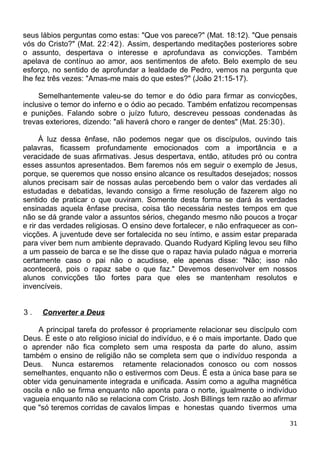 seus lábios perguntas como estas: "Que vos parece?" (Mat. 18:12). "Que pensais
vós do Cristo?" (Mat. 22:42). Assim, despertando meditações posteriores sobre
o assunto, despertava o interesse e aprofundava as convicções. Também
apelava de contínuo ao amor, aos sentimentos de afeto. Belo exemplo de seu
esforço, no sentido de aprofundar a lealdade de Pedro, vemos na pergunta que
lhe fez três vezes: "Amas-me mais do que estes?" (João 21:15-17).
Semelhantemente valeu-se do temor e do ódio para firmar as convicções,
inclusive o temor do inferno e o ódio ao pecado. Também enfatizou recompensas
e punições. Falando sobre o juízo futuro, descreveu pessoas condenadas às
trevas exteriores, dizendo: "ali haverá choro e ranger de dentes" (Mat. 25:30).
À luz dessa ênfase, não podemos negar que os discípulos, ouvindo tais
palavras, ficassem profundamente emocionados com a importância e a
veracidade de suas afirmativas. Jesus despertava, então, atitudes pró ou contra
esses assuntos apresentados. Bem faremos nós em seguir o exemplo de Jesus,
porque, se queremos que nosso ensino alcance os resultados desejados; nossos
alunos precisam sair de nossas aulas percebendo bem o valor das verdades ali
estudadas e debatidas, levando consigo a firme resolução de fazerem algo no
sentido de praticar o que ouviram. Somente desta forma se dará às verdades
ensinadas aquela ênfase precisa, coisa tão necessária nestes tempos em que
não se dá grande valor a assuntos sérios, chegando mesmo não poucos a troçar
e rir das verdades religiosas. O ensino deve fortalecer, e não enfraquecer as con-
vicções. A juventude deve ser fortalecida no seu íntimo, e assim estar preparada
para viver bem num ambiente depravado. Quando Rudyard Kipling levou seu filho
a um passeio de barca e se lhe disse que o rapaz havia pulado nágua e morreria
certamente caso o pai não o acudisse, ele apenas disse: "Não; isso não
acontecerá, pois o rapaz sabe o que faz." Devemos desenvolver em nossos
alunos convicções tão fortes para que eles se mantenham resolutos e
invencíveis.
3 . Converter a Deus
A principal tarefa do professor é propriamente relacionar seu discípulo com
Deus. É este o ato religioso inicial do indivíduo, e é o mais importante. Dado que
o aprender não fica completo sem uma resposta da parte do aluno, assim
também o ensino de religião não se completa sem que o indivíduo responda a
Deus. Nunca estaremos retamente relacionados conosco ou com nossos
semelhantes, enquanto não o estivermos com Deus. É esta a única base para se
obter vida genuinamente integrada e unificada. Assim como a agulha magnética
oscila e não se firma enquanto não aponta para o norte, igualmente o indivíduo
vagueia enquanto não se relaciona com Cristo. Josh Billings tem razão ao afirmar
que "só teremos corridas de cavalos limpas e honestas quando tivermos uma
31
 