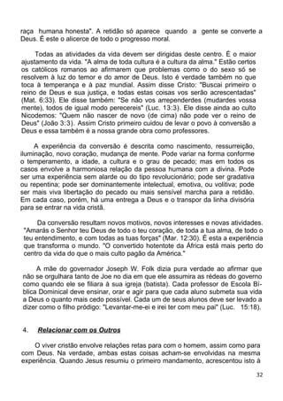 raça humana honesta". A retidão só aparece quando a gente se converte a
Deus. É este o alicerce de todo o progresso moral.
Todas as atividades da vida devem ser dirigidas deste centro. É o maior
ajustamento da vida. "A alma de toda cultura é a cultura da alma." Estão certos
os católicos romanos ao afirmarem que problemas como o do sexo só se
resolvem à luz do temor e do amor de Deus. Isto é verdade também no que
toca à temperança e à paz mundial. Assim disse Cristo: "Buscai primeiro o
reino de Deus e sua justiça, e todas estas coisas vos serão acrescentadas"
(Mat. 6:33). Ele disse também: "Se não vos arrependerdes (mudardes vossa
mente), todos de igual modo perecereis" (Luc. 13:3). Ele disse ainda ao culto
Nicodemos: "Quem não nascer de novo (de cima) não pode ver o reino de
Deus" (João 3:3). Assim Cristo primeiro cuidou de levar o povo à conversão a
Deus e essa também é a nossa grande obra como professores.
A experiência da conversão é descrita como nascimento, ressurreição,
iluminação, novo coração, mudança de mente. Pode variar na forma conforme
o temperamento, a idade, a cultura e o grau de pecado; mas em todos os
casos envolve a harmoniosa relação da pessoa humana com a divina. Pode
ser uma experiência sem alarde ou do tipo revolucionário; pode ser gradativa
ou repentina; pode ser dominantemente intelectual, emotiva, ou volitiva; pode
ser mais viva libertação do pecado ou mais sensível marcha para a retidão.
Em cada caso, porém, há uma entrega a Deus e o transpor da linha divisória
para se entrar na vida cristã.
Da conversão resultam novos motivos, novos interesses e novas atividades.
"Amarás o Senhor teu Deus de todo o teu coração, de toda a tua alma, de todo o
teu entendimento, e com todas as tuas forças" (Mar. 12:30). É esta a experiência
que transforma o mundo. "O convertido hotentote da África está mais perto do
centro da vida do que o mais culto pagão da América."
A mãe do governador Joseph W. Folk dizia pura verdade ao afirmar que
não se orgulhara tanto de Joe no dia em que ele assumira as rédeas do governo
como quando ele se filiara à sua igreja (batista). Cada professor de Escola Bí-
blica Dominical deve ensinar, orar e agir para que cada aluno submeta sua vida
a Deus o quanto mais cedo possível. Cada um de seus alunos deve ser levado a
dizer como o filho pródigo: "Levantar-me-ei e irei ter com meu pai" (Luc. 15:18).
4. Relacionar com os Outros
O viver cristão envolve relações retas para com o homem, assim como para
com Deus. Na verdade, ambas estas coisas acham-se envolvidas na mesma
experiência. Quando Jesus resumiu o primeiro mandamento, acrescentou isto à
32
 