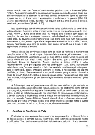 nossa relação para com Deus — "amarás o teu próximo como a ti mesmo" (Mar.
12:31). Ao enfatizar a doutrina das recompensas na eternidade, Jesus disse que
tais recompensas se baseiam no ter dado comida ao faminto, água ao sedento,
roupas ao nu, no tratar bem o estrangeiro, o enfermo e os presos (Mat. 25:
35,36). João foi mais longe, dizendo: "Se alguém diz: Eu amo a Deus, e odeia a
seu irmão, é mentiroso" (I João 4:20).
Isto significa que somos convertidos como seres sociais mais do que seres
independentes. Devemos estar em harmonia com os homens tanto quanto com
Deus. Henry C. King disse certa vez: "A religião está serzida com todas as
relações, tendências e esforços humanos, indeslindavelmente mesclada com
todas elas. E devemos compreender que sua glória está não num majestático
isolamento, e, sim, nessa capacidade de permear e dominar toda a vida." Jesus
buscou harmonizar uns com os outros, bem como convertê-los a Deus. E ele
espera que façamos o mesmo.
Várias coisas são envolvidas nesta obra de levar os homens a manter boas
relações entre si. Em primeiro lugar, Jesus enfatizou o evangelho do amor, como
indica o mandamento já referido. Jesus foi mais além, e disse: "Amai-vos uns aos
outros como eu vos amei" (João 13:34). Ele sabia que o verdadeiro amor
derrubaria todas as barreiras. Assim, alertou a todos contra o ódio,
recomendando: "Orai por aqueles que vos perseguem" (Mat. 5:44). Não podem
existir boas relações quando reina o ódio. Na verdade, o ódio é o primeiro passo
para o homicídio. Jesus enfatizou também, e muito, a necessidade do espírito
pacifista, e disse: "Bem-aventurados os pacificadores, porque serão chamados
filhos de Deus" (Mat. 5:9). Sobre a pureza sexual, disse: "Qualquer que olha para
uma mulher, cobiçando-a, já em seu coração cometeu adultério com ela" (Mat.
5:28).
A ênfase que deu, e igualmente sua atitude, nos ajudam a pôr de lado as
bebidas alcoólicas, os preconceitos raciais, a resolver os problemas entre patrões
e empregados, e a eliminar a guerra. Se relações pacíficas dominarem os setores
todos, já elas se estabelecerão não por intermédio de diplomatas encolarinhados,
a beber cocktails e inebriantes junto a mesas de conferências internacionais, e,
sim, por meio de Escolas Bíblicas Dominicais e doutros professores dum mundo
construído por uma juventude sadia, que então manterá atitudes retas e justas
para com pessoas de todos os climas, cores, classes e credos.
5 . Resolver os Problemas da Vida
Em todos os seus ensinos Jesus nunca se esqueceu dos problemas íntimos
de seus ouvintes, e sempre buscou resolvê-los, para fazer deles discípulos felizes
e unificados. "Seu ensino é essencial e inteiramente ocasional... tirado de emer-
33
 