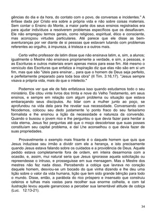 gências do dia e da hora, do contato com o povo, de conversas e incidentes." A
ênfase dada por Cristo era sobre a própria vida e não sobre coisas materiais.
Sem contar o Ensino do Monte, a maior parte dos seus ensinos registrados era
para ajudar indivíduos a resolverem problemas específicos que os desafiavam.
Ele não empregou termos gerais, como religioso, espiritual, ético e consciente,
mas acoroçoou virtudes particulares. Até parece que ele disse as bem-
aventuranças por ver diante de si pessoas que estavam lutando com problemas
referentes ao orgulho, à impureza, à tristeza e a outros mais.
Certo velho professor de latim disse que não ensinava latim, e, sim, a alunos;
igualmente o Mestre não ensinava propriamente a verdade, e sim, a pessoas, e
as Escrituras e outros materiais eram apenas meios para esse fim. Até mesmo o
versículo das Escrituras que enfatiza a inspiração diz que elas não são em si um
fim, mas que são "úteis para ensinar... para que o homem de Deus seja perfeito,
e perfeitamente preparado para toda boa obra" (II Tim. 3:16,17). "Jesus sempre
visava a própria vida, mais do que o intelecto."
Podemos ver que ele de fato enfatizava isso quando estudamos todo o seu
ministério. Ele citou vinte livros dos trinta e nove do Velho Testamento, em seus
ensinos, e sempre em relação com algum problema ou situação que estava
embaraçando seus discípulos. Ao lidar com a mulher junto ao poço, se
aprofundou na vida dela para lhe revelar sua necessidade. Conversando com
Nicodemos, colocou seu dedo justamente o ponto fraco do seu farisaísmo
formalista e lhe ensinou a lição da necessidade e natureza da conversão.
Quando o buscou o jovem rico e lhe perguntou o que devia fazer para herdar a
vida eterna, Jesus fez perguntas até que o moço descobrisse que suas posses
constituíam seu capital problema, e daí Lhe aconselhou o que devia fazer de
suas propriedades.
Provavelmente o exemplo mais frisante é o daquele homem que quis que
Jesus induzisse seu irmão a dividir com ele a herança, e isto precisamente
quando Jesus estava falando sobre os cuidados e a providência de Deus. Aquele
pedido estava completamente fora de ordem, em inteira desarmonia com a
ocasião, e, assim, mui natural seria que Jesus ignorasse aquela solicitação ou
repreendesse o intruso, e prosseguisse em sua mensagem. Mas o Mestre dos
mestres não fez nada disso. Percebendo a cobiça que lavrava no coração
daquele homem, desviou-se um bocado do que vinha dizendo e lhe deu uma
lição sobre o valor da vida humana, lição que tem sido grande bênção para todo
o mundo. Disse, então, a parábola do rico próspero e insensato que construiu
celeiros e tulhas mais vastas para recolher sua enorme colheita, e com tal
ilustração levou aquele ganancioso a perceber sua lamentável atitude de cobiça
(Luc. 12:13-21).
34
 