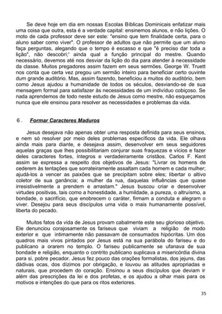 Se deve hoje em dia em nossas Escolas Bíblicas Dominicais enfatizar mais
uma coisa que outra, esta é a verdade capital: ensinemos alunos, e não lições. O
moto de cada professor deve ser este: "ensino que tem finalidade certa, para o
aluno saber como viver". O professor de adultos que não permite que um aluno
faça perguntas, alegando que o tempo é escasso e que "é preciso dar toda a
lição", não descobri;' ainda qual a função principal do mestre. Quando
necessário, devemos até nos desviar da lição do dia para atender à necessidade
da classe. Muitos pregadores assim fazem em seus sermões. George W. Truett
nos conta que certa vez pregou um sermão inteiro para beneficiar certo ouvinte
dum grande auditório. Mas, assim fazendo, beneficiou a muitos do auditório, bem
como Jesus ajudou a humanidade de todos os séculos, desviando-se de sua
mensagem formal para satisfazer às necessidades de um indivíduo cobiçoso. Se
nada aprendemos de todo neste estudo de Jesus como mestre, não esqueçamos
nunca que ele ensinou para resolver as necessidades e problemas da vida.
6 . Formar Caracteres Maduros
Jesus desejava não apenas obter uma resposta definida para seus ensinos,
e nem só resolver por meio deles problemas específicos da vida. Ele olhava
ainda mais para diante, e desejava assim, desenvolver em seus seguidores
aquelas graças que lhes possibilitariam conjurar suas fraquezas e vícios e fazer
deles caracteres fortes, íntegros e verdadeiramente cristãos. Carlos F. Kent
assim se expressa a respeito dos objetivos de Jesus: "Livrar os homens de
cederem às tentações que sorrateiramente assaltam cada homem e cada mulher;
ajudá-los a vencer as paixões que se precipitam sobre eles; libertar o altivo
coletor de sua ganância; a mulher da rua, daquelas influências que quase
irresistivelmente a prendem e arrastam." Jesus buscou criar e desenvolver
virtudes positivas, tais como a honestidade, a humildade, a pureza, o altruísmo, a
bondade, o sacrifício, que enobrecem o caráter, firmam a conduta e alegram o
viver. Desejou para seus discípulos uma vida o mais humanamente possível,
liberta do pecado.
Muitos fatos da vida de Jesus provam cabalmente este seu glorioso objetivo.
Ele denunciou corajosamente os fariseus que viviam a religião de modo
exterior e que intimamente não passavam de consumados hipócritas. Um dos
quadros mais vivos pintados por Jesus está na sua parábola do fariseu e do
publicano a orarem no templo. O fariseu publicamente se ufanava de sua
bondade e religião, enquanto o contrito publicano suplicava a misericórdia divina
para si, pobre pecador. Jesus fez pouco das orações formalistas, dos jejuns, das
dádivas ocas, dos dízimos por obrigação, e louvou as atitudes apropriadas e
naturais, que procedem do coração. Ensinou a seus discípulos que deviam ir
além das prescrições da lei e dos profetas, e os ajudou a olhar mais para os
motivos e intenções do que para os ritos exteriores.
35
 