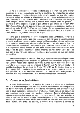 A ira e o homicídio são coisas condenáveis; e o olhar para uma mulher,
cobiçando-a, é tão pecaminoso quanto o adultério. Os discípulos de Jesus
deviam proceder honesta e sinceramente, com juramento ou sem ele; deviam
colocar-se acima da vingança, chegando mesmo, quando esbofeteados numa
face, a mostrar a outra para ser ferida; deviam amar e considerar seus inimigos
como amigos. Jesus ensinou que o cristão deve crescer como as plantas —
"primeiro a erva, depois a espiga, e por último o grão cheio na espiga" (Mar.
4:28). Aconselhou a Pedro que alimentasse os cordeiros, as pequenas ovelhas e
as ovelhas (João 21:15-17). Ensinou que "o céu não se conquista de um salto,
mas que devemos construir a escada pela qual subiremos da terra aos elevados
céus, e que lá chegaremos de etapa em etapa".
Para que a experiência de seus discípulos fosse verdadeira, completa e
permanente, Jesus exigiu, que eles pensassem bem no custo e nas dificuldades
antes de resolverem segui-lo; exigiu que se certificassem bem de que o afeto que
tinham por ele sobrepujava a todas as afeições temporais e terrenas; exigiu que
renunciassem a tudo quanto possuíssem, que tomassem diariamente a sua cruz
e o seguissem. Jesus mostrou-se bem mais interessado na qualidade de seus
seguidores do que na quantidade deles; importou-se mais com o valor deles do
que com o seu número; mais com resultados permanentes do que com êxitos
temporários.
Se queremos seguir o exemplo dele, urge reconhecermos que importa mais
obter uma resposta genuína e sincera do que uma adesão imediata e impensada;
urge ver que nossa tarefa apenas se iniciou, quando algum de nossos alunos se
converte; e que nossa obra de mestres é formar nele "o homem maduro, à
medida da estatura da plenitude de Cristo" (Ef. 4:13). W. E. Hatcher disse bem:
"Pelo menos é tão importante salvar aquilo que já temos como salvar o que ainda
está perdido." E J. B. Gambrell afirmou: "Os batistas têm evangelizado e
batizado, mas não têm ensinado. Disto decorrem muitos dos seus males."
7 . Preparar para o Serviço Cristão
A tarefa final do Mestre dos mestres foi preparar e treinar seus discípulos
para que espalhassem por todo o mundo os seus ensinamentos. Grande parte do
fim de seu ministério ele dedicou a essa tarefa. Ficaram tão bem preparados que
eles e seus sucessores conseguiram arrebanhar maior número de seguidores
que qualquer outro grupo de mestres religiosos. Foram eficientíssimos,
conquanto não pertencessem ao grupo de mestres e técnicos dos escribas e
rabinos. Não tiveram treinamento profissional específico, mas, após aquele breve
período de preparação com Jesus, tornaram-se os mestres mais consumados
deste mundo. Os onze, os setenta, e outros mais iniciaram o ensino da
36
 