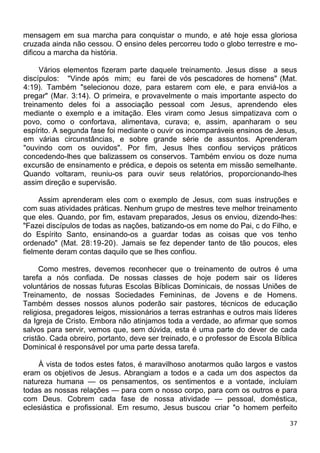 mensagem em sua marcha para conquistar o mundo, e até hoje essa gloriosa
cruzada ainda não cessou. O ensino deles percorreu todo o globo terrestre e mo-
dificou a marcha da história.
Vários elementos fizeram parte daquele treinamento. Jesus disse a seus
discípulos: "Vinde após mim; eu farei de vós pescadores de homens" (Mat.
4:19). Também "selecionou doze, para estarem com ele, e para enviá-los a
pregar" (Mar. 3:14). O primeira, e provavelmente o mais importante aspecto do
treinamento deles foi a associação pessoal com Jesus, aprendendo eles
mediante o exemplo e a imitação. Eles viram como Jesus simpatizava com o
povo, como o confortava, alimentava, curava; e, assim, apanharam o seu
espírito. A segunda fase foi mediante o ouvir os incomparáveis ensinos de Jesus,
em várias circunstâncias, e sobre grande série de assuntos. Aprenderam
"ouvindo com os ouvidos". Por fim, Jesus lhes confiou serviços práticos
concedendo-lhes que balizassem os conservos. Também enviou os doze numa
excursão de ensinamento e prédica, e depois os setenta em missão semelhante.
Quando voltaram, reuniu-os para ouvir seus relatórios, proporcionando-lhes
assim direção e supervisão.
Assim aprenderam eles com o exemplo de Jesus, com suas instruções e
com suas atividades práticas. Nenhum grupo de mestres teve melhor treinamento
que eles. Quando, por fim, estavam preparados, Jesus os enviou, dizendo-lhes:
"Fazei discípulos de todas as nações, batizando-os em nome do Pai, c do Filho, e
do Espírito Santo, ensinando-os a guardar todas as coisas que vos tenho
ordenado" (Mat. 28:19-20). Jamais se fez depender tanto de tão poucos, eles
fielmente deram contas daquilo que se lhes confiou.
Como mestres, devemos reconhecer que o treinamento de outros é uma
tarefa a nós confiada. De nossas classes de hoje podem sair os líderes
voluntários de nossas futuras Escolas Bíblicas Dominicais, de nossas Uniões de
Treinamento, de nossas Sociedades Femininas, de Jovens e de Homens.
Também desses nossos alunos poderão sair pastores, técnicos de educação
religiosa, pregadores leigos, missionários a terras estranhas e outros mais líderes
da Igreja de Cristo. Embora não atinjamos toda a verdade, ao afirmar que somos
salvos para servir, vemos que, sem dúvida, esta é uma parte do dever de cada
cristão. Cada obreiro, portanto, deve ser treinado, e o professor de Escola Bíblica
Dominical é responsável por uma parte dessa tarefa.
À vista de todos estes fatos, é maravilhoso anotarmos quão largos e vastos
eram os objetivos de Jesus. Abrangiam a todos e a cada um dos aspectos da
natureza humana — os pensamentos, os sentimentos e a vontade, incluíam
todas as nossas relações — para com o nosso corpo, para com os outros e para
com Deus. Cobrem cada fase de nossa atividade — pessoal, doméstica,
eclesiástica e profissional. Em resumo, Jesus buscou criar "o homem perfeito
37
 