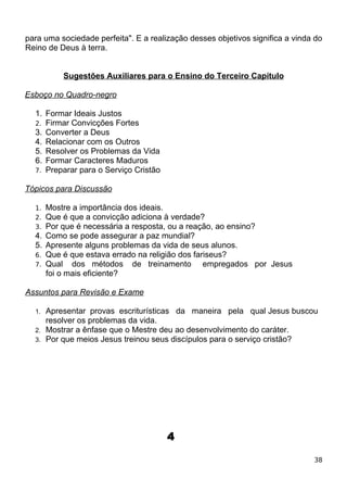 para uma sociedade perfeita". E a realização desses objetivos significa a vinda do
Reino de Deus à terra.
Sugestões Auxiliares para o Ensino do Terceiro Capítulo
Esboço no Quadro-negro
1. Formar Ideais Justos
2. Firmar Convicções Fortes
3. Converter a Deus
4. Relacionar com os Outros
5. Resolver os Problemas da Vida
6. Formar Caracteres Maduros
7. Preparar para o Serviço Cristão
Tópicos para Discussão
1. Mostre a importância dos ideais.
2. Que é que a convicção adiciona à verdade?
3. Por que é necessária a resposta, ou a reação, ao ensino?
4. Como se pode assegurar a paz mundial?
5. Apresente alguns problemas da vida de seus alunos.
6. Que é que estava errado na religião dos fariseus?
7. Qual dos métodos de treinamento empregados por Jesus
foi o mais eficiente?
Assuntos para Revisão e Exame
1. Apresentar provas escriturísticas da maneira pela qual Jesus buscou
resolver os problemas da vida.
2. Mostrar a ênfase que o Mestre deu ao desenvolvimento do caráter.
3. Por que meios Jesus treinou seus discípulos para o serviço cristão?
4
38
 