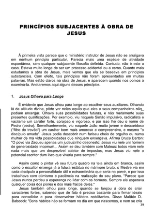PRINCÍPIOS SUBJACENTES À OBRA DE
JESUS
À primeira vista parece que o ministério instrutor de Jesus não se arraigava
em nenhum princípio particular. Parecia mais uma espécie de atividade
espontânea, sem qualquer subjacente filosofia definida. Contudo, não é este o
caso. Estava muito longe de ser um processo acidental ou a esmo. Quanto mais
estudamos a obra de Jesus, mais vemos que ela se baseava em princípios
substanciais. Com efeito, tais princípios não foram apresentados em muitas
palavras. Mas estão claros na obra de Jesus, e aparecem quando nos pomos a
examiná-la. Anotaremos aqui alguns desses princípios.
1. Jesus Olhava para Longe
É evidente que Jesus olhou para longe ao escolher seus auxiliares. Olhando
lá da altitude divina, pôde ver neles aquilo que eles e seus companheiros nãq_
podiam enxergar. Olhava suas possibilidades futuras, e não meramente suas
presentes qualificações. Por exemplo, viu naquele Simão impulsivo, radicalista e
vacilante um caráter forte, corajoso e vigoroso, e por isso lhe deu o nome de
Pedro (pedra). Semelhantemente, viu naquele João muito jovem e descaridoso
("filho do trovão") um caráter bem mais amoroso e compreensivo, e mesmo "o
discípulo amado". Jesus podia descobrir num fariseu cheio de orgulho ou numa
mulher de má vida possibilidades que ninguém enxergava. Afirma Bruce Barton:
"O povo via Zaqueu apenas um judeuzinho desonesto: Jesus viu nele uni homem
de generosidade incomum... Assim se deu também com Mateus: todos viam nele
nada mais que um desprezível coletor de impostos, mas Jesus viu nele o
potencial escritor dum livro que viveria para sempre."
Assim como o pintor vê seu futuro quadro na tela ainda em branco, assim
como o escultor enxerga já a futura estátua no mármore bruto, o Mestre via em
cada discípulo a personalidade útil e extraordinária que seria no porvir, e por isso
trabalhava com otimismo e paciência na realização do seu plano. "Parece que
Jesus nunca perdeu a esperança no lidar com os homens. Sempre ele esperava
qualquer coisa dos piores e dos mais fracos deles."
Jesus também olhou para longe, quando se lançou à obra de criar
caracteres fortes, sabendo que de fato é preciso bastante para firmar ideais
para consolidar e para desenvolver hábitos nobilitantes. Disse Maltbie D.
Baboock: "Bons hábitos não se formam no dia em que nascemos, e nem se cria
39
 