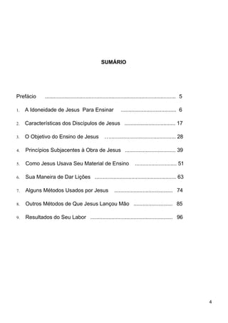 SUMÁRIO
Prefácio ....................................................................................... 5
1. A Idoneidade de Jesus Para Ensinar ..................................... 6
2. Características dos Discípulos de Jesus .................................. 17
3. O Objetivo do Ensino de Jesus ............................................... 28
4. Princípios Subjacentes à Obra de Jesus .................................. 39
5. Como Jesus Usava Seu Material de Ensino ............................ 51
6. Sua Maneira de Dar Lições ...................................................... 63
7. Alguns Métodos Usados por Jesus ....................................... 74
8. Outros Métodos de Que Jesus Lançou Mão .......................... 85
9. Resultados do Seu Labor ....................................................... 96
4
 