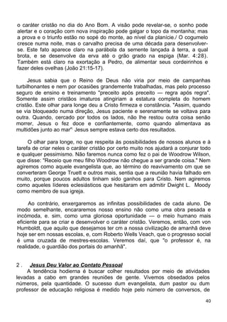 o caráter cristão no dia do Ano Bom. A visão pode revelar-se, o sonho pode
alertar e o coração com nova inspiração pode galgar o topo da montanha; mas
a prova e o triunfo estão no sopé do monte, ao nível da planície./ O cogumelo
cresce numa noite, mas o carvalho precisa de uma década para desenvolver-
se. Este fato aparece claro na parábola da semente lançada à terra, a qual
brota, e se desenvolve da erva até o grão grado na espiga (Mar. 4:28).
Também está claro na exortação a Pedro, de alimentar seus cordeirinhos e
fazer deles ovelhas (João 21:15-17).
Jesus sabia que o Reino de Deus não viria por meio de campanhas
turbilhonantes e nem por ocasiões grandemente trabalhadas, mas pelo processo
seguro de ensino e treinamento "preceito após preceito — regra após regra".
Somente assim cristãos imaturos atingiriam a estatura completa do homem
cristão. Este olhar para longe deu a Cristo firmeza e constância. "Assim, quando
se via bloqueado numa direção, Jesus paciente e serenamente se voltava para
outra. Quando, cercado por todos os lados, não lhe restou outra coisa senão
morrer, Jesus o fez doce e confiantemente, como quando alimentava as
multidões junto ao mar";
Jesus sempre estava certo dos resultados.
O olhar para longe, no que respeita às possibilidades de nossos alunos e à
tarefa de criar neles o caráter cristão por certo muito nos ajudará a conjurar todo
e qualquer pessimismo. Não faremos nunca como fez o pai de Woodrow Wilson,
que disse: "Receio que meu filho Woodrow não chegue a ser grande coisa." Nem
agiremos como aquele evangelista que, ao término do reavivamento cm que se
converteram George Truett e outros mais, sentia que a reunião havia falhado em
muito, porque poucos adultos tinham sido ganhos para Cristo. Nem agiremos
como aqueles líderes eclesiásticos que hesitaram em admitir Dwight L. Moody
como membro de sua igreja.
Ao contrário, enxergaremos as infinitas possibilidades de cada aluno. De
modo semelhante, encararemos nosso ensino não como uma obra pesada e
incómoda, e. sim, como uma gloriosa oportunidade — o meio humano mais
eficiente para se criar e desenvolver o caráter cristão. Veremos, então, com von
Humboldt, que aquilo que desejamos ter cm a nossa civilização de amanhã deve
hoje ser em nossas escolas, e, com Roberto Wells Veach, que o progresso social
é uma cruzada de mestres-escolas. Veremos daí, que "o professor é, na
realidade, o guardião dos portais do amanhã".
2 . Jesus Deu Valor ao Contato Pessoal
A tendência hodierna é buscar colher resultados por meio de atividades
levadas a cabo em grandes reuniões de gente. Vivemos obsedados pelos
números, pela quantidade. O sucesso dum evangelista, dum pastor ou dum
professor de educação religiosa é medido hoje pelo número de conversos, de
40
 