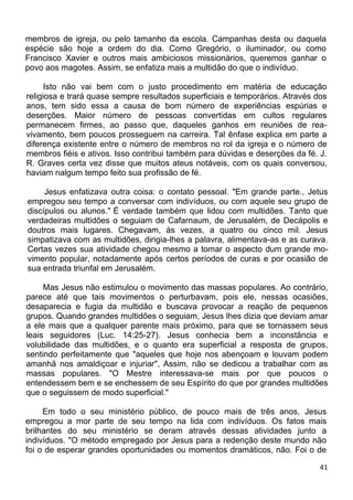 membros de igreja, ou pelo tamanho da escola. Campanhas desta ou daquela
espécie são hoje a ordem do dia. Como Gregório, o iluminador, ou como
Francisco Xavier e outros mais ambiciosos missionários, queremos ganhar o
povo aos magotes. Assim, se enfatiza mais a multidão do que o indivíduo.
Isto não vai bem com o justo procedimento em matéria de educação
religiosa e trará quase sempre resultados superficiais e temporários. Através dos
anos, tem sido essa a causa de bom número de experiências espúrias e
deserções. Maior número de pessoas convertidas em cultos regulares
permanecem firmes, ao passo que, daqueles ganhos em reuniões de rea-
vivamento, bem poucos prosseguem na carreira. Tal ênfase explica em parte a
diferença existente entre o número de membros no rol da igreja e o número de
membros fiéis e ativos. Isso contribui também para dúvidas e deserções da fé. J.
R. Graves certa vez disse que muitos ateus notáveis, com os quais conversou,
haviam nalgum tempo feito sua profissão de fé.
Jesus enfatizava outra coisa: o contato pessoal. "Em grande parte., Jetus
empregou seu tempo a conversar com indivíduos, ou com aquele seu grupo de
discípulos ou alunos." É verdade também que lidou com multidões. Tanto que
verdadeiras multidões o seguiam de Cafarnaum, de Jerusalém, de Decápolis e
doutros mais lugares. Chegavam, às vezes, a quatro ou cinco mil. Jesus
simpatizava com as multidões, dirigia-lhes a palavra, alimentava-as e as curava.
Certas vezes sua atividade chegou mesmo a tomar o aspecto dum grande mo-
vimento popular, notadamente após certos períodos de curas e por ocasião de
sua entrada triunfal em Jerusalém.
Mas Jesus não estimulou o movimento das massas populares. Ao contrário,
parece até que tais movimentos o perturbavam, pois ele, nessas ocasiões,
desaparecia e fugia da multidão e buscava provocar a reação de pequenos
grupos. Quando grandes multidões o seguiam, Jesus lhes dizia que deviam amar
a ele mais que a qualquer parente mais próximo, para que se tornassem seus
leais seguidores (Luc. 14:25-27). Jesus conhecia bem a inconstância e
volubilidade das multidões, e o quanto era superficial a resposta de grupos,
sentindo perfeitamente que "aqueles que hoje nos abençoam e louvam podem
amanhã nos amaldiçoar e injuriar", Assim, não se dedicou a trabalhar com as
massas populares. "O Mestre interessava-se mais por que poucos o
entendessem bem e se enchessem de seu Espírito do que por grandes multidões
que o seguissem de modo superficial."
Em todo o seu ministério público, de pouco mais de três anos, Jesus
empregou a mor parte de seu tempo na lida com indivíduos. Os fatos mais
brilhantes do seu ministério se deram através dessas atividades junto a
indivíduos. "O método empregado por Jesus para a redenção deste mundo não
foi o de esperar grandes oportunidades ou momentos dramáticos, não. Foi o de
41
 