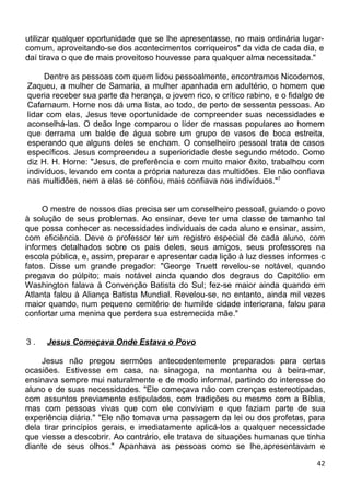 utilizar qualquer oportunidade que se lhe apresentasse, no mais ordinária lugar-
comum, aproveitando-se dos acontecimentos corriqueiros" da vida de cada dia, e
daí tirava o que de mais proveitoso houvesse para qualquer alma necessitada."
Dentre as pessoas com quem lidou pessoalmente, encontramos Nicodemos,
Zaqueu, a mulher de Samaria, a mulher apanhada em adultério, o homem que
queria receber sua parte da herança, o jovem rico, o crítico rabino, e o fidalgo de
Cafarnaum. Horne nos dá uma lista, ao todo, de perto de sessenta pessoas. Ao
lidar com elas, Jesus teve oportunidade de compreender suas necessidades e
aconselhá-las. O deão Inge comparou o líder de massas populares ao homem
que derrama um balde de água sobre um grupo de vasos de boca estreita,
esperando que alguns deles se encham. O conselheiro pessoal trata de casos
específicos. Jesus compreendeu a superioridade deste segundo método. Como
diz H. H. Horne: "Jesus, de preferência e com muito maior êxito, trabalhou com
indivíduos, levando em conta a própria natureza das multidões. Ele não confiava
nas multidões, nem a elas se confiou, mais confiava nos indivíduos."7
O mestre de nossos dias precisa ser um conselheiro pessoal, guiando o povo
à solução de seus problemas. Ao ensinar, deve ter uma classe de tamanho tal
que possa conhecer as necessidades individuais de cada aluno e ensinar, assim,
com eficiência. Deve o professor ter um registro especial de cada aluno, com
informes detalhados sobre os pais deles, seus amigos, seus professores na
escola pública, e, assim, preparar e apresentar cada lição à luz desses informes c
fatos. Disse um grande pregador: "George Truett revelou-se notável, quando
pregava do púlpito; mais notável ainda quando dos degraus do Capitólio em
Washington falava à Convenção Batista do Sul; fez-se maior ainda quando em
Atlanta falou à Aliança Batista Mundial. Revelou-se, no entanto, ainda mil vezes
maior quando, num pequeno cemitério de humilde cidade interiorana, falou para
confortar uma menina que perdera sua estremecida mãe."
3 . Jesus Começava Onde Estava o Povo
Jesus não pregou sermões antecedentemente preparados para certas
ocasiões. Estivesse em casa, na sinagoga, na montanha ou à beira-mar,
ensinava sempre mui naturalmente e de modo informal, partindo do interesse do
aluno e de suas necessidades. "Ele começava não com crenças estereotipadas,
com assuntos previamente estipulados, com tradições ou mesmo com a Bíblia,
mas com pessoas vivas que com ele conviviam e que faziam parte de sua
experiência diária." "Ele não tomava uma passagem da lei ou dos profetas, para
dela tirar princípios gerais, e imediatamente aplicá-los a qualquer necessidade
que viesse a descobrir. Ao contrário, ele tratava de situações humanas que tinha
diante de seus olhos." Apanhava as pessoas como se lhe,apresentavam e
42
 