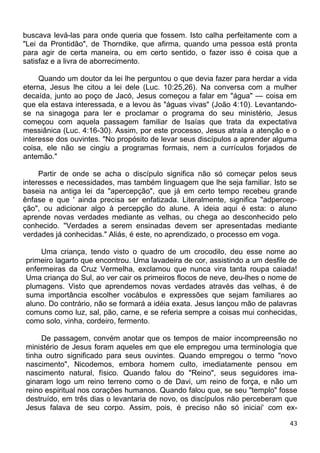 buscava levá-las para onde queria que fossem. Isto calha perfeitamente com a
"Lei da Prontidão", de Thorndike, que afirma, quando uma pessoa está pronta
para agir de certa maneira, ou em certo sentido, o fazer isso é coisa que a
satisfaz e a livra de aborrecimento.
Quando um doutor da lei lhe perguntou o que devia fazer para herdar a vida
eterna, Jesus lhe citou a lei dele (Luc. 10:25,26). Na conversa com a mulher
decaída, junto ao poço de Jacó, Jesus começou a falar em "água" — coisa em
que ela estava interessada, e a levou às "águas vivas" (João 4:10). Levantando-
se na sinagoga para ler e proclamar o programa do seu ministério, Jesus
começou com aquela passagem familiar de Isaías que trata da expectativa
messiânica (Luc. 4:16-30). Assim, por este processo, Jesus atraía a atenção e o
interesse dos ouvintes. "No propósito de levar seus discípulos a aprender alguma
coisa, ele não se cingiu a programas formais, nem a currículos forjados de
antemão."
Partir de onde se acha o discípulo significa não só começar pelos seus
interesses e necessidades, mas também linguagem que lhe seja familiar. Isto se
baseia na antiga lei da "apercepção", que já em certo tempo recebeu grande
ênfase e que ' ainda precisa ser enfatizada. Literalmente, significa "adpercep-
ção", ou adicionar algo à percepção do alune. A ideia aqui é esta: o aluno
aprende novas verdades mediante as velhas, ou chega ao desconhecido pelo
conhecido. "Verdades a serem ensinadas devem ser apresentadas mediante
verdades já conhecidas." Aliás, é este, no aprendizado, o processo em voga.
Uma criança, tendo visto o quadro de um crocodilo, deu esse nome ao
primeiro lagarto que encontrou. Uma lavadeira de cor, assistindo a um desfile de
enfermeiras da Cruz Vermelha, exclamou que nunca vira tanta roupa caiada!
Uma criança do Sul, ao ver cair os primeiros flocos de neve, deu-lhes o nome de
plumagens. Visto que aprendemos novas verdades através das velhas, é de
suma importância escolher vocábulos e expressões que sejam familiares ao
aluno. Do contrário, não se formará a idéia exata. Jesus lançou mão de palavras
comuns como luz, sal, pão, carne, e se referia sempre a coisas mui conhecidas,
como solo, vinha, cordeiro, fermento.
De passagem, convém anotar que os tempos de maior incompreensão no
ministério de Jesus foram aqueles em que ele empregou uma terminologia que
tinha outro significado para seus ouvintes. Quando empregou o termo "novo
nascimento", Nicodemos, embora homem culto, imediatamente pensou em
nascimento natural, físico. Quando falou do "Reino", seus seguidores ima-
ginaram logo um reino terreno como o de Davi, um reino de força, e não um
reino espiritual nos corações humanos. Quando falou que, se seu "templo" fosse
destruído, em três dias o levantaria de novo, os discípulos não perceberam que
Jesus falava de seu corpo. Assim, pois, é preciso não só iniciai' com ex-
43
 