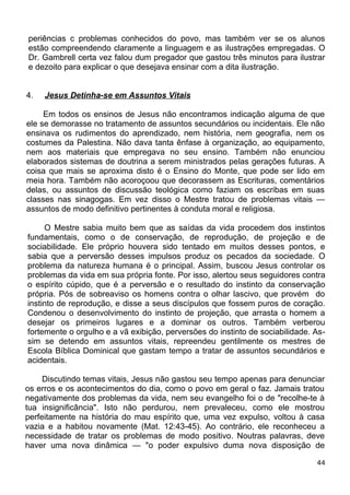 periências c problemas conhecidos do povo, mas também ver se os alunos
estão compreendendo claramente a linguagem e as ilustrações empregadas. O
Dr. Gambrell certa vez falou dum pregador que gastou três minutos para ilustrar
e dezoito para explicar o que desejava ensinar com a dita ilustração.
4. Jesus Detinha-se em Assuntos Vitais
Em todos os ensinos de Jesus não encontramos indicação alguma de que
ele se demorasse no tratamento de assuntos secundários ou incidentais. Ele não
ensinava os rudimentos do aprendizado, nem história, nem geografia, nem os
costumes da Palestina. Não dava tanta ênfase à organização, ao equipamento,
nem aos materiais que empregava no seu ensino. Também não enunciou
elaborados sistemas de doutrina a serem ministrados pelas gerações futuras. A
coisa que mais se aproxima disto é o Ensino do Monte, que pode ser lido em
meia hora. Também não acoroçoou que decorassem as Escrituras, comentários
delas, ou assuntos de discussão teológica como faziam os escribas em suas
classes nas sinagogas. Em vez disso o Mestre tratou de problemas vitais —
assuntos de modo definitivo pertinentes à conduta moral e religiosa.
O Mestre sabia muito bem que as saídas da vida procedem dos instintos
fundamentais, como o de conservação, de reprodução, de projeção e de
sociabilidade. Ele próprio houvera sido tentado em muitos desses pontos, e
sabia que a perversão desses impulsos produz os pecados da sociedade. O
problema da natureza humana é o principal. Assim, buscou Jesus controlar os
problemas da vida em sua própria fonte. Por isso, alertou seus seguidores contra
o espírito cúpido, que é a perversão e o resultado do instinto da conservação
própria. Pós de sobreaviso os homens contra o olhar lascivo, que provém do
instinto de reprodução, e disse a seus discípulos que fossem puros de coração.
Condenou o desenvolvimento do instinto de projeção, que arrasta o homem a
desejar os primeiros lugares e a dominar os outros. Também verberou
fortemente o orgulho e a vã exibição, perversões do instinto de sociabilidade. As-
sim se detendo em assuntos vitais, repreendeu gentilmente os mestres de
Escola Bíblica Dominical que gastam tempo a tratar de assuntos secundários e
acidentais.
Discutindo temas vitais, Jesus não gastou seu tempo apenas para denunciar
os erros e os acontecimentos do dia, como o povo em geral o faz. Jamais tratou
negativamente dos problemas da vida, nem seu evangelho foi o de "recolhe-te à
tua insignificância". Isto não perdurou, nem prevaleceu, como ele mostrou
perfeitamente na história do mau espírito que, uma vez expulso, voltou à casa
vazia e a habitou novamente (Mat. 12:43-45). Ao contrário, ele reconheceu a
necessidade de tratar os problemas de modo positivo. Noutras palavras, deve
haver uma nova dinâmica — "o poder expulsivo duma nova disposição de
44
 