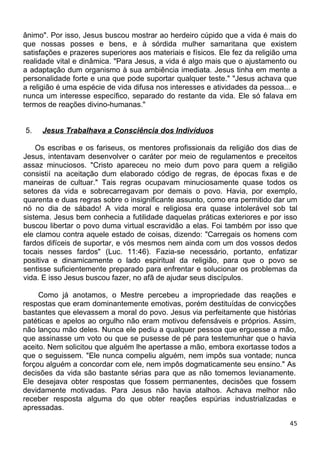 ânimo". Por isso, Jesus buscou mostrar ao herdeiro cúpido que a vida é mais do
que nossas posses e bens, e à sórdida mulher samaritana que existem
satisfações e prazeres superiores aos materiais e físicos. Ele fez da religião uma
realidade vital e dinâmica. "Para Jesus, a vida é algo mais que o ajustamento ou
a adaptação dum organismo à sua ambiência imediata. Jesus tinha em mente a
personalidade forte e una que pode suportar qualquer teste." "Jesus achava que
a religião é uma espécie de vida difusa nos interesses e atividades da pessoa... e
nunca um interesse específico, separado do restante da vida. Ele só falava em
termos de reações divino-humanas."
5. Jesus Trabalhava a Consciência dos Indivíduos
Os escribas e os fariseus, os mentores profissionais da religião dos dias de
Jesus, intentavam desenvolver o caráter por meio de regulamentos e preceitos
assaz minuciosos. "Cristo apareceu no meio dum povo para quem a religião
consistií na aceitação dum elaborado código de regras, de épocas fixas e de
maneiras de cultuar." Tais regras ocupavam minuciosamente quase todos os
setores da vida e sobrecarregavam por demais o povo. Havia, por exemplo,
quarenta e duas regras sobre o insignificante assunto, como era permitido dar um
nó no dia de sábado! A vida moral e religiosa era quase intolerável sob tal
sistema. Jesus bem conhecia a futilidade daquelas práticas exteriores e por isso
buscou libertar o povo duma virtual escravidão a elas. Foi também por isso que
ele clamou contra aquele estado de coisas, dizendo: "Carregais os homens com
fardos difíceis de suportar, e vós mesmos nem ainda com um dos vossos dedos
tocais nesses fardos" (Luc. 11:46). Fazia-se necessário, portanto, enfatizar
positiva e dinamicamente o lado espiritual da religião, para que o povo se
sentisse suficientemente preparado para enfrentar e solucionar os problemas da
vida. E isso Jesus buscou fazer, no afã de ajudar seus discípulos.
Como já anotamos, o Mestre percebeu a impropriedade das reações e
respostas que eram dominantemente emotivas, porém destituídas de convicções
bastantes que elevassem a moral do povo. Jesus via perfeitamente que histórias
patéticas e apelos ao orgulho não eram motivou defensáveis e próprios. Assim,
não lançou mão deles. Nunca ele pediu a qualquer pessoa que erguesse a mão,
que assinasse um voto ou que se pusesse de pé para testemunhar que o havia
aceito. Nem solicitou que alguém lhe apertasse a mão, embora exortasse todos a
que o seguissem. "Ele nunca compeliu alguém, nem impôs sua vontade; nunca
forçou alguém a concordar com ele, nem impôs dogmaticamente seu ensino." As
decisões da vida são bastante sérias para que as não tomemos levianamente.
Ele desejava obter respostas que fossem permanentes, decisões que fossem
devidamente motivadas. Para Jesus não havia atalhos. Achava melhor não
receber resposta alguma do que obter reações espúrias industrializadas e
apressadas.
45
 