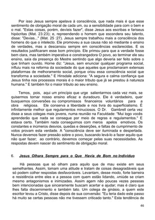 Por isso Jesus sempre apelava à consciência, que nada mais é que esse
sentimento de obrigação moral de cada um, ou a sensibilidade para com o bem e
o mal. "Estas coisas, porém, devíeis fazer", disse Jesus aos escribas e fariseus
hipócritas (Mat. 23:23); e, repreendendo o homem que escondera seu talento,
disse: "Devias..." (Mat. 25 :27). Jesus sempre trabalhou mais a consciência dos
homens do que o intelecto. Ele promoveu a sua causa não só mediante o ensino
de verdades, mas a descansou sempre em consciências esclarecidas. E os
resultados justificaram esse bom princípio. Ele primou para que a verdade fosse
bem clara, mas também imperativa e constrangedora O povo, ao terminar ele seu
ensino, saía da presença do Mestre sentindo que algo deveria ser feito sobre o
que tinham ouvido. Horne diz: "Jesus, sem enunciar qualquer programa social,
influiu mais na reforma da sociedade do que aqueles que proclamaram extensas
plataformas de melhoramento social, porque criou essa consciência social que
transforma a sociedade." E Hinsdale adiciona: "A segura e calma confiança que
Jesus tinha nos processos morais é o maior tributo que já se prestou à natureza
humana." E também foi o maior tributo ao seu ensino.
Temos, pois, aqui um princípio que urge salientarmos cada vez mais, se
quisermos tornar nosso ensino eficaz e duradouro. Ele é verdadeiro, quer
busquemos conversões ou compromissos financeiros voluntários para a
obra religiosa. Ele conserva a liberdade e nos livra do superficialismo. É
infinitamente melhor que regulamentos minuciosos. O Dr. Gambrell certa vez
disse a seus colegas mais jovens, numa reunião na Faculdade: "Mui logo vocês
aprenderão que nada se consegue por meio de regras e regulamentos." E
estava certo. Também nada conseguimos com meros apelos emotivos. Os
constantes e inúmeros desvios, quedas e deserções, e faltas de cumprimento de
votos provam esta verdade. A "consciência deve ser iluminada e despertada.
Nunca devemos fazer pressão sobre o povo, buscando levá-lo a fazer aquilo que
não quer fazer; ao contrário, devemos começar pelas suas necessidades. As
respostas devem nascer do sentimento de obrigação moral.
6. Jesus Olhara Sempre para o Que Havia de Bom no Individuo
Há pessoas que só olham para aquilo que de mau existe em seus
semelhantes. Assim, tomam uma atitude e tratam de coisas desagradáveis que
só podem colher respostas desfavoráveis. Levantam, desse modo, forte barreira
e resistência entre eles e a pessoa com quem estão lidando, Àmiúde se criam
mesmo antagonismos e inimizades. Assim agem não poucas vezes pessoas
bem intencionadas que sinceramente buscam acertar e ajudar; mas é claro que
lhes falta discernimento e também tato. Um colega de ginásio, a quem este
escritor levou a Cristo, disse depois de sua conversão: "Eu teria dado este passo
há muito se certas pessoas não me tivessem criticado tanto." Esta tendência de
46
 