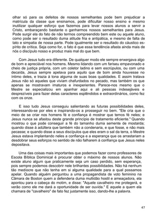 olhar só para os defeitos de nossos semelhantes pode bem prejudicar a
matrícula da classe que ensinamos, pode dificultar nosso ensino e mesmo
inutilizar qualquer esforço que fazemos para levar nossos alunos a servir a
Cristo, embaraçando bastante o ganharmos nossos semelhantes para Jesus.
Pode surgir ela do fato de não termos compreendido bem este ou aquele aluno,
como pode ser o resultado duma atitude fria e antipática, e mesmo de falta de
tato e simpatia de nossa parte. Pode igualmente ser o resultado do cáustico es-
pírito de crítica. Seja como for, o fato é que essa tendência afasta ainda mais de
nós o discípulo nosso e produz mais mal do que bem.
Com Jesus tudo era diferente. De qualquer modo ele sempre enxergava algo
de bom e apreciável nos homens. Mesmo lidando com um fariseu empavonado e
cheio de justiça própria, com um coletor ladino e sem escrúpulos, ou com uma
decaída, Jesus sempre apelava para aquilo que de bom ainda houvesse no
íntimo deles, e trazia à tona alguma de suas boas qualidades. E assim tratava
Jesus não só aqueles que viviam chafurdados no pecado, mas também os que
apenas se mostravam imaturos e inexperientes. Parece-nos mesmo que o
Mestre se especializou em apanhar aqui e ali pessoas indesejáveis e
desprezíveis para fazer delas caracteres esplêndidos e extraordinários, como fez
com os onze.
E isso tudo Jesus conseguiu salientando as futuras possibilidades deles,
interessando-se por eles e inspirando-os a prosseguir no bem. "Ele cria que o
meio de se criar nos homens fé e confiança é mostrar que temos fé neles; e
Jesus nunca se afastou deste grande princípio de tratamento eficiente." Quando
mostrou o que pode conseguir a fé do tamanho duma semente de mostarda;
quando disse à adúltera que também não a condenaria, e que fosse, e não mais
pecasse; e quando disse a seus discípulos que eles eram o sal da terra, o Mestre
Jesus estava implantando neles a confiança e a esperança que os arrastariam a
desdobrar seus esforços no sentido de não falharem à confiança que Jesus neles
depositava.
Uma das coisas mais importantes que podemos fazer como professores de
Escola Bíblica Dominical é procurar obter o máximo de nossos alunos. Não
existe aluno algum que praticamente seja um caso perdido, sem esperança,
pois sempre podemos descobrir nele brilhantes possibilidades. Não há nenhum
tão medíocre que não tenha em si alguma qualidade para a qual possamos
apelar. Quando alguém perguntou a uma propagandista de voto feminino na
Câmara de Boston quem a defenderia duma multidão hostil e ameaçadora, ela
apontou para o cabeça do motim, e disse: "Aquele cavalheiro me protegerá, e
verão como ele me dará a oportunidade de ser ouvida." E aquele a quem ela
chamara de "cavalheiro" de fato fez justamente isso, dando-lhe a palavra.
47
 