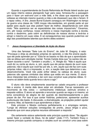 Quando o superintendente da Escola Reformista de Rhode Island soube que
um rapaz interno estava planejando fugir para casa, forneceu-lhe a passagem
para ir fazer um wek-end com a mãe dele, e lhe disse que esperava que ele
voltasse ao internato mesmo quando a mãe e ele dissessem que não o fariam. E
o rapaz voltou. A Sra. Jessie Burral Eubank conseguiu em Washington no tempo
da guerra uma classe de 1.600 moças não-residentes, em grande parte só por
apelar para aquilo que elas podiam fazer de melhor, despertando-as com este
moto: "Nós queremos ser as especialistas das coisas impossíveis." Cevemos,
sim, pôr nossa confiança, nosso otimismo e nossa inspiração contra a dúvida,
contra o desânimo, para cobrir as deficiências de nossos alunos e levá-los a
atingir o máximo em suas vidas. E só conseguiremos isso quando pudermos ver
algo das possibilidades latentes que dentro deles existem/
7. Jesus Assegurava a Liberdade de Ação do Aluno
Uma das famosas "Sete Leis do Ensino", de João M. Gregory, é esta:
"Provoque e dirija as atividades próprias do aprendiz, e não lhe ensine aquilo
que ele pode aprender por si." Esta lei se baseia no fato de que o aprendizado
não se efetua sem atividade mental. Tomás Carlyle dizia que "os santos não se
fazem durante o sono". Também o erudito L. A. Weigle diz: "Não é aquilo que
você diz ou conta ao aluno, e, sim, aquilo que ele pensa depois de ouvir suas
palavras; não é aquilo que você faz por ele, e, sim, aquilo que ele faz com suas
próprias mãos; não é a impressão, e, sim, a reação dele que determina o seu
desenvolvimento. Você não pode enfiar idéias na cabeça do aluno; suas
palavras são apenas símbolos das idéias que estão em sua mente. O aluno
deve interpretar tais símbolos e daí com isso construir suas próprias idéias. O
ensino só obtém êxito quando leva o aluno a agir."
O aluno não deve simplesmente assentar-se calado enquanto o professor
fala e ensina. A mente dele deve estar em atividade. Faz-se necessário um
movimento de três ciclos — conhecimento intelectual, estímulo emotivo e
resposta volitiva. O aluno só aprende a renunciar quando se nega a si mesmo; só
toma consciência da alegria de dar quando dá desinteressadamente e pelo
prazer de dar. Por isso é que contar histórias, prelecionar, apresentar auxílios
audiovisuais não basta. A discussão, a dramatização, as projeções podem ajudar
o ensino. Mas, só fazendo é que aprendemos a fazer.
Este princípio o Mestre conhecia perfeitamente e o empregou sempre,
"Longe de oferecer soluções conseguidas de pronto, Jesus dirigia o povo,
deixando que com seus próprios recursos obtivessem a resposta."
Ele certamente estava salientando este princípio quando disse: "Se alguém
quiser fazer a vontade de Deus, há de saber" (João 7:17). Também frisou o
mesmo princípio quando comparou o simples ouvir ao construir uma casa sobre
48
 