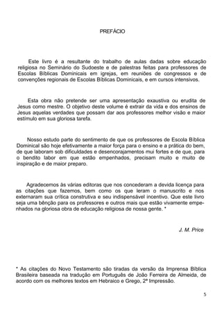 PREFÁCIO
Este livro é a resultante do trabalho de aulas dadas sobre educação
religiosa no Seminário do Sudoeste e de palestras feitas para professores de
Escolas Bíblicas Dominicais em igrejas, em reuniões de congressos e de
convenções regionais de Escolas Bíblicas Dominicais, e em cursos intensivos.
Esta obra não pretende ser uma apresentação exaustiva ou erudita de
Jesus como mestre. O objetivo deste volume é extrair da vida e dos ensinos de
Jesus aquelas verdades que possam dar aos professores melhor visão e maior
estímulo em sua gloriosa tarefa.
Nosso estudo parte do sentimento de que os professores de Escola Bíblica
Dominical são hoje efetivamente a maior força para o ensino e a prática do bem,
de que laboram sob dificuldades e desencorajamentos mui fortes e de que, para
o bendito labor em que estão empenhados, precisam muito e muito de
inspiração e de maior preparo.
Agradecemos às várias editoras que nos concederam a devida licença para
as citações que fazemos, bem como os que leram o manuscrito e nos
externaram sua crítica construtiva e seu indispensável incentivo. Que este livro
seja uma bênção para os professores e outros mais que estão vivamente empe-
nhados na gloriosa obra de educação religiosa de nossa gente. *
J. M. Price
* As citações do Novo Testamento são tiradas da versão da Imprensa Bíblica
Brasileira baseada na tradução em Português de João Ferreira de Almeida, de
acordo com os melhores textos em Hebraico e Grego, 2ª Impressão.
5
 