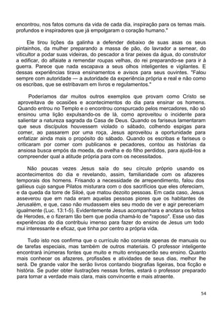 encontrou, nos fatos comuns da vida de cada dia, inspiração para os temas mais.
profundos e inspiradores que já empolgaram o coração humano."
Ele tirou lições da galinha a defender debaixo de suas asas os seus
pintainhos, da mulher preparando a massa de pão, do lavrador a semear, do
viticultor a podar suas videiras, do pescador a tirar peixes da água, do construtor
a edificar, do alfaiate a remendar roupas velhas, do rei preparando-se para ir à
guerra. Parece que nada escapava a seus olhos inteligentes e vigilantes. E
dessas experiências tirava ensinamentos e avisos para seus ouvintes. "Falou
sempre com autoridade — a autoridade da experiência própria e real e não como
os escribas, que se estribavam em livros e regulamentos."
Poderíamos dar muitos outros exemplos que provam como Cristo se
aproveitava de ocasiões e acontecimentos do dia para ensinar os homens.
Quando entrou no Templo e o encontrou conspurcado pelos mercadores, não só
ensinou uma lição expulsando-os de lá, como aproveitou o incidente para
salientar a natureza sagrada da Casa de Deus. Quando os fariseus lamentaram
que seus discípulos houvessem violado o sábado, colhendo espigas para
comer, ao passarem por uma roça, Jesus aproveitou a oportunidade para
enfatizar ainda mais o propósito do sábado. Quando os escribas e fariseus o
criticaram por comer com publicanos e pecadores, contou as histórias da
ansiosa busca empós da moeda, da ovelha e do filho perdidos, para ajudá-los a
compreender qual a atitude própria para com os necessitados.
Não poucas vezes Jesus saía do seu círculo próprio usando os
acontecimentos do dia e revelando, assim, familiaridade com os afazeres
temporais dos homens. Frisando a necessidade de arrependimento, falou dos
galiieus cujo sangue Pilatos misturara com o dos sacrifícios que eles ofereciam,
e da queda da torre de Siloé, que matou dezoito pessoas. Em cada caso, Jesus
asseverou que em nada eram aquelas pessoas piores que os habitantes de
Jerusalém, e que, caso não mudassem eles seu modo de ver e agir pereceriam
igualmente (Luc. 13:1-5). Evidentemente Jesus acompanhara e anotara os feitos
de Herodes, e o fizeram tão bem que podia chamá-lo de "raposo". Esse uso das
experiências do dia contribuiu imenso para fazer do ensino de Jesus um todo
mui interessante e eficaz, que tinha por centro a própria vida.
Tudo isto nos confirma que o currículo não consiste apenas de manuais ou
de tarefas especiais, mas também de outros materiais. O professor inteligente
encontrará inúmeras fontes que muito e muito enriquecerão seu ensino. Quanto
mais conhecer os afazeres, profissões e atividades de seus dias, melhor lhe
será. De grande valor lhe serão livros contando biografias ligeiras, boa ficção e
história. Se puder obter ilustrações nessas fontes, estará o professor preparado
para tornar a verdade mais clara, mais convincente e mais atraente.
54
 