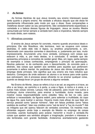 2. As formas
As formas literárias de que Jesus revestiu seu ensino interessam quase
tanto quanto o próprio ensino. Na verdade a eficácia daquilo que ele disse foi
grandemente influenciada pelo modo por que o disse: Suas comparações e
metáforas davam sabor ao seu pensamento. São verdadeiramente espantosas a
variedade e a beleza dessas figuras de linguagem. Jesus se revelou Mestre
consumado por tornar sempre a verdade bem clara e imperativa, falando sempre
de modo direto, sem rodeios.
1) Afirmativas concretas
O ensino de Jesus sempre foi concreto, mesmo quando anunciava ideais e
princípios. Ele não filosofava, não teorizava, nem se ocupava com coisas
abstratas. O estilo dele não é lógico, ou analítico propriamente, e, sim,
relacionado com assuntos correntes e descritivos, e, justamente por isso, muito
impressionante. Anunciando uma nova verdade, começava com coisas que
estavam à mão, e, por meio destas, ia à conclusão. É verdade que ele
apresentou princípios e conceitos de caráter geral. Mas, em regra, partia sempre
de exemplos e coisas conhecidas, empregando o princípio da apercepção.
Noutras palavras: ia do conhecido para o desconhecido, do concreto para o
abstrato, das coisas que apelam aos sentidos para aquelas que pertencem
puramente à esfera mental. As parábolas de Jesus são ótimas ilustrações do
emprego deste princípio. Isto significa que seu ensino era mais indutivo que
dedutivo. Começava de onde estavam os alunos e os levava para onde queria
que estivessem; isto é processo assaz eficiente no se ensinar qualquer coisa,
quando se deseja levar um grupo de alunos a alguma verdade.
No Ensino do Monte, Jesus se referiu à luz e ao sal, ao argueiro e à trave, ao
olho e ao braço, ao caminho e à porta, a uvas e figos, à rocha e à areia, e a
outras mais coisas visíveis. Lançou mão de pássaros, para incutir nos outros a
confiança; duma criancinha, para ensinar a humildade; duma moeda, para
mostrar nossa responsabilidade como cidadão; falou do boi no valo, para
enfatizar a necessidade; da figueira estéril, para salientar a inutilidade; do copo
de água fria, para ilustrar o serviço. Haveria modo mais eficaz do que falar em
serviço pessoal como "pescar homens", falar em falsos profetas como "lobos
vestidos de ovelhas", falar nos cristãos como "sal da terra" e "luz do mundo"? Até
os milagres que ele operou falavam de verdades concretas. Os mestres mais
eficientes seguem ainda hoje o exemplo do Mestre no emprego de coisas
concretas, usando ilustrações para aclarar, transmitir e incutir a verdade./As
coisas que apelam aos sentidos atingem a imaginação, prendem o interesse e
são lembradas com grande facilidade. Andaremos acertadamente gastando
55
 