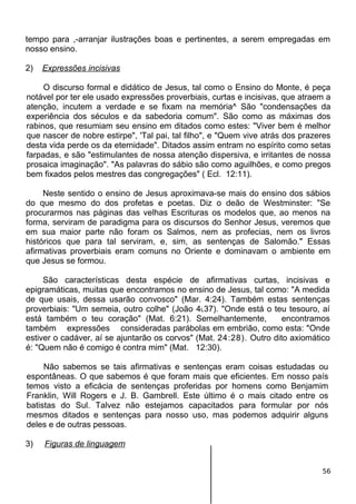 tempo para ,-arranjar ilustrações boas e pertinentes, a serem empregadas em
nosso ensino.
2) Expressões incisivas
O discurso formal e didático de Jesus, tal como o Ensino do Monte, é peça
notável por ter ele usado expressões proverbiais, curtas e incisivas, que atraem a
atenção, incutem a verdade e se fixam na memória^ São "condensações da
experiência dos séculos e da sabedoria comum". São como as máximas dos
rabinos, que resumiam seu ensino em ditados como estes: "Viver bem é melhor
que nascer de nobre estirpe", 'Tal pai, tal filho", e "Quem vive atrás dos prazeres
desta vida perde os da eternidade". Ditados assim entram no espírito como setas
farpadas, e são "estimulantes de nossa atenção dispersiva, e irritantes de nossa
prosaica imaginação". "As palavras do sábio são como aguilhões, e como pregos
bem fixados pelos mestres das congregações" ( Ecl. 12:11).
Neste sentido o ensino de Jesus aproximava-se mais do ensino dos sábios
do que mesmo do dos profetas e poetas. Diz o deão de Westminster: "Se
procurarmos nas páginas das velhas Escrituras os modelos que, ao menos na
forma, serviram de paradigma para os discursos do Senhor Jesus, veremos que
em sua maior parte não foram os Salmos, nem as profecias, nem os livros
históricos que para tal serviram, e, sim, as sentenças de Salomão." Essas
afirmativas proverbiais eram comuns no Oriente e dominavam o ambiente em
que Jesus se formou.
São características desta espécie de afirmativas curtas, incisivas e
epigramáticas, muitas que encontramos no ensino de Jesus, tal como: "A medida
de que usais, dessa usarão convosco" (Mar. 4:24). Também estas sentenças
proverbiais: "Um semeia, outro colhe" (João 4L37). "Onde está o teu tesouro, aí
está também o teu coração" (Mat. 6:21). Semelhantemente, encontramos
também expressões consideradas parábolas em embrião, como esta: "Onde
estiver o cadáver, aí se ajuntarão os corvos" (Mat. 24:28). Outro dito axiomático
é: "Quem não é comigo é contra mim" (Mat. 12:30).
Não sabemos se tais afirmativas e sentenças eram coisas estudadas ou
espontâneas. O que sabemos é que foram mais que eficientes. Em nosso país
temos visto a eficácia de sentenças proferidas por homens como Benjamim
Franklin, Will Rogers e J. B. Gambrell. Este último é o mais citado entre os
batistas do Sul. Talvez não estejamos capacitados para formular por nós
mesmos ditados e sentenças para nosso uso, mas podemos adquirir alguns
deles e de outras pessoas.
3) Figuras de linguagem
56
 