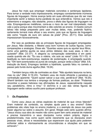 Jesus fez mais que empregar materiais concretos e sentenças lapidares.
Para tornar a verdade mais impressionante, empregou constantemente inúmeras
figuras de linguagem. Horne avança tanto em suas afirmativas que diz ser mais
importante sentir a beleza duma parábola do que entendê-la. Vemos que isto é
extremismo e exagero; não obstante, prova o efeito das figuras de linguagem na
vida. Empregando-se metáforas, corre-se o risco de ser mal interpretado; mas
vale a pena porque elas movimentam e dão colorido ao ensino. O mestre comum
talvez não esteja preparado para usar muitas delas, mas, podendo fazê-lo,
certamente tornará mais eficaz o seu ensino, pois que as figuras de linguagem
são como "maçãs de ouro em salvas de prata" (Prov. 25:11). Elas sempre
impressionam favoravelmente.
Por isso as parábolas são as principais figuras de linguagem empregadas
por Jesus. Não obstante, o Mestre usou bom número de outras figuras, como
comparações e analogias. Disse ele: "Quantas vezes quis eu ajuntar teus filhos,
como uma galinha ajunta os seus pintos debaixo das suas asas, e não o
quiseste!" (Mat. 23:37). A alegoria ou comparação sistemática é em parte
usada quando ele diz: "Eu sou a videira, vós sois as varas" (João 15:1-10). A
beatitude ou bem-aventurança, espécie de exclamação, é empregada quando
diz: "Oh! bem-aventurados os puros de coração, porque verão a Deus" (Mat. 5:8,
tradução de Kent). Empregou também a hipérbole, quando falou no camelo a
passar pelo fundo duma agulha (Mat. 19:24).
Também lançou mão de contrastes ao dizer: "Não ajunteis tesouros na terra,
mas no céu" (Mat. 6:19,20). Também usou de modo eficiente o paradoxo ou
contradição aparente: "Quem quiser salvar a sua vida, perdê-la-á" (Mat. 16:25).
Sherril também nos lembra o emprego de formas poéticas, ao dizer: "Podemos
encontrar a poesia hebraica nas afirmações de Jesus, especialmente naquele
seu paralelismo, ritmo e rima." O domínio e o uso das várias figuras de
linguagem serão valioso auxílio para qualquer professor.
3. Os Propósitos
Como usou Jesus as várias espécies de material de que vimos falando?
Eram material de conteúdo, ou simples ajuda para o seu ensino? Estes
problemas são vitais hoje no ensino moderno, e o exemplo de Jesus nos pode
trazer alguma luz sobre o assunto. Em geral, Weigle está certo quando afirma:
"Jesus iniciou sua obra de mestre não como quem tem certo arsenal de material
e precisa transmiti-lo a seus discípulos numa ordem própria, lógica e
predeterminada, mas como quem sente claramente que os discípulos eram
pessoas vivas, ativas e necessitadas que esperavam sua ajuda para poderem
enfrentar sábia e vitoriosamente as circunstâncias e situações em que se
achavam."
57
 
