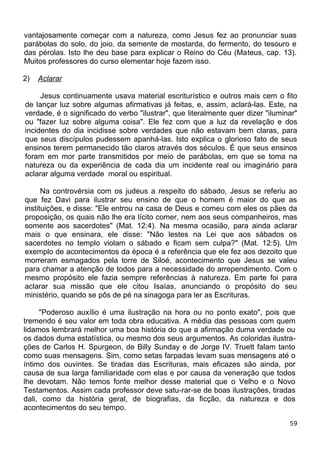 vantajosamente começar com a natureza, como Jesus fez ao pronunciar suas
parábolas do solo, do joio, da semente de mostarda, do fermento, do tesouro e
das pérolas. Isto lhe deu base para explicar o Reino do Céu (Mateus, cap. 13).
Muitos professores do curso elementar hoje fazem isso.
2) Aclarar
Jesus continuamente usava material escriturístico e outros mais cem o fito
de lançar luz sobre algumas afirmativas já feitas, e, assim, aclará-las. Este, na
verdade, é o significado do verbo "ilustrar", que literalmente quer dizer "iluminar"
ou "fazer luz sobre alguma coisa". Ele fez com que a luz da revelação e dos
incidentes do dia incidisse sobre verdades que não estavam bem claras, para
que seus discípulos pudessem apanhá-las. Isto explica o glorioso fato de seus
ensinos terem permanecido tão claros através dos séculos. É que seus ensinos
foram em mor parte transmitidos por meio de parábolas, em que se toma na
natureza ou da experiência de cada dia um incidente real ou imaginário para
aclarar alguma verdade moral ou espiritual.
Na controvérsia com os judeus a respeito do sábado, Jesus se referiu ao
que fez Davi para ilustrar seu ensino de que o homem é maior do que as
instituições, e disse: "Ele entrou na casa de Deus e comeu com eles os pães da
proposição, os quais não lhe era lícito comer, nem aos seus companheiros, mas
somente aos sacerdotes" (Mat. 12:4). Na mesma ocasião, para ainda aclarar
mais o que ensinara, ele disse: "Não lestes na Lei que aos sábados os
sacerdotes no templo violam o sábado e ficam sem culpa?" (Mat. 12:5). Um
exemplo de acontecimentos da época é a referência que ele fez aos dezoito que
morreram esmagados pela torre de Siloé, acontecimento que Jesus se valeu
para chamar a atenção de todos para a necessidade do arrependimento. Com o
mesmo propósito ele fazia sempre referências à natureza. Em parte foi para
aclarar sua missão que ele citou Isaías, anunciando o propósito do seu
ministério, quando se pôs de pé na sinagoga para ler as Escrituras.
"Poderoso auxílio é uma ilustração na hora ou no ponto exato", pois que
tremendo é seu valor em toda obra educativa. A média das pessoas com quem
lidamos lembrará melhor uma boa história do que a afirmação duma verdade ou
os dados duma estatística, ou mesmo dos seus argumentos. As coloridas ilustra-
ções de Carlos H. Spurgeon, de Billy Sunday e de Jorge IV. Truett falam tanto
como suas mensagens. Sim, como setas farpadas levam suas mensagens até o
íntimo dos ouvintes. Se tiradas das Escrituras, mais eficazes são ainda, por
causa de sua larga familiaridade com elas e por causa da veneração que todos
lhe devotam. Não temos fonte melhor desse material que o Velho e o Novo
Testamentos. Assim cada professor deve satu-rar-se de boas ilustrações, tiradas
dali, como da história geral, de biografias, da ficção, da natureza e dos
acontecimentos do seu tempo.
59
 