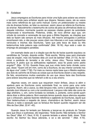 3) Fortalecer
Jesus empregava as Escrituras para iniciar uma lição para aclarar seu ensino
e também ainda para enfatizar aquilo que dissera. Nesses casos, ele as usava
mais como referência do que como manual. Como um prelecionador ou mestre
cita de diversas fontes, ao falar ou escrever, assim Jesus se referia às Escrituras,
ao ensinar. Naturalmente o testemunho de outros dá peso às afirmativas deste ou
daquele indivíduo, mormente quando as pessoas citadas gozam de autoridade
comprovada e reconhecida. Podemos, então, de novo afirmar aqui que, em
virtude do conceito e veneração de que goza a Bíblia Sagrada, as citações que
dela se fazem são sempre as mais eficazes. Até mesmo advogados e políticos
reconhecem isto, e não poucas vezes citam nos tribunais e em suas campanhas
versículos e trechos das Escrituras, "para que pela boca de duas ou três
testemunhas toda palavra seja confirmada" (Mat. 18:16). Aqui está o valor do
emprego de passagens paralelas.
Um exemplo deste uso é a citação que ele fez de Isaías quando expulsou os
vendilhões do Templo, dizendo então: "Está escrito, 'Minha casa será chamada
casa de oração', mas vós fizestes dela um covil de ladrões" (Mat. 21:13). Ao ter-
minar a parábola do lavrador e da vinha, Jesus citou: "Nunca lestes esta
escritura: A pedra que os edificadores rejeitaram, essa foi posta como pedra
angular?" (Mar. 12:10). Quando frisou que sua vinda traria tanto divisão como
paz, disse: "Quem crê em mim, como diz a Escritura, do seu interior correrão rios
de água viva" (João 7:"38). Foi mais ou menos nesta base que o Mestre explicou
aos dois do caminho de Emaús as coisas que as Escrituras diziam a seu respeito.
De fato, encontramos muitos exemplos do uso que Jesus fazia das Escrituras
para aclarar assuntos que se referiam a ele ou a seu ensino.
Algumas vezes, cm casos que requeriam maior ênfase, Jesus ia além e
apelava para as Escrituras como autoridade final, ou como para uma corte
suprema. Assim, ele a usava, ou dela lançava mão, como o advogado faz cem a
decisão dum tribunal ou com a lei constitucional. Lançava mão dela não como de
algo arbitrário, c, sim, como fundada na verdade, e, portanto, como sendo quem
devia dizer a última palavra. Bom exemplo temos quando Jesus silenciou aqueles
que c criticavam, apenas fazendo referência e apelando às Escrituras, àquilo que
Davi testemunhara a respeito de Jesus, chamando-o de Senhor; assim Jesus
reduziu a nada a oposição que os fariseus lhe faziam quando negavam ser ele
filho de Davi (Mat. 22:41 -45).
Quando Jesus foi tentado por Satanás a lançar-se do pináculo do Templo
para que Deus o sustivesse, ele respondeu: "Está escrito: Não tentarás o Senhor
teu Deus" (Mat. 4:7; Deut. 6:16). E quando tentado a adorar Satã, disse: "Está
escrito: Ao Senhor teu Deus adorarás, e só a ele servirás' " (Mat. 4:10).
60
 