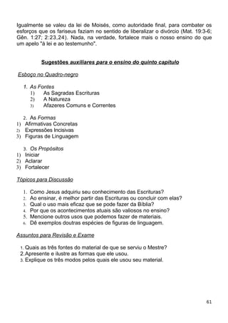 Igualmente se valeu da lei de Moisés, como autoridade final, para combater os
esforços que os fariseus faziam no sentido de liberalizar o divórcio (Mat. 19:3-6;
Gên. 1:27; 2:23,24). Nada, na verdade, fortalece mais o nosso ensino do que
um apelo "à lei e ao testemunho".
Sugestões auxiliares para o ensino do quinto capítulo
Esboço no Quadro-negro
1. As Fontes
1) As Sagradas Escrituras
2) A Natureza
3) Afazeres Comuns e Correntes
2. As Formas
1) Afirmativas Concretas
2) Expressões Incisivas
3) Figuras de Linguagem
3. Os Propósitos
1) Iniciar
2) Aclarar
3) Fortalecer
Tópicos para Discussão
1. Como Jesus adquiriu seu conhecimento das Escrituras?
2. Ao ensinar, é melhor partir das Escrituras ou concluir com elas?
3. Qual o uso mais eficaz que se pode fazer da Bíblia?
4. Por que os acontecimentos atuais são valiosos no ensino?
5. Mencione outros usos que podemos fazer de materiais.
6. Dê exemplos doutras espécies de figuras de linguagem.
Assuntos para Revisão e Exame
1. Quais as três fontes do material de que se serviu o Mestre?
2.Apresente e ilustre as formas que ele usou.
3. Explique os três modos pelos quais ele usou seu material.
61
 