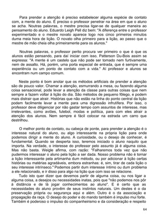 Para prender a atenção é preciso estabelecer alguma espécie de contato
com, a mente do aluno. É preciso o professor penetrar na área em que o aluno
se acha. Noutras palavras, o mestre precisa ligar-se de qualquer maneira ao
pensamento do aluno. Eduardo Leigh Pell diz bem: "A diferença entre o professor
experimentado e o mestre novato aparece logo nos cinco primeiros minutos
duma meia hora de lição. O novato olha primeiro para a lição, ao passo que o
mestre de mão cheia olha primeiramente para os alunos."
Noutras palavras, o professor perito procura ver primeiro o que é que os
alunos estão pensando, para daí iniciar com isso. Patterson Du-Bois assim se
expressa: "A mente é um castelo que não pode ser tomado nem furtivamente,
nem de assalto. Há, porém, uma porta especial de entrada, que é sempre uma
experiência ou um ponto de contato com a vida." Aí professor e alunos se
encontram num campo comum.
Neste ponto é bom anotar que os métodos artificiais de prender a atenção
são de pouco valor. Chamar a atenção, esmurrando a mesa, ou fazendo alguma
coisa sensacional, pode levar a atenção da classe para outras coisas que nem
sempre a fazem voltar à lição do dia. São métodos de pequeno fôlego, e podem
mais distrair que atrair. Histórias que não estão na linha do ponto central da lição
podem facilmente levar a mente para uma digressão infrutífera. Por isso, o
professor deve diligenciar por não gastar tempo com assuntos de interesse, mas
irrelevantes, como aviões, futebol, modas e política, para com eles atrair a
atenção dos alunos. Nem sempre é fácil colocar na estrada um carro que
destrilhou.
O melhor ponto de contato, ou cabeça de ponte, para prender a atenção é o
interesse natural do aluno, ou algo interessante na própria lição para onde
podemos dirigir a mente do aluno. A curiosidade, ou o desejo de conhecer, é
fundamental. Quando se desperta isso, teremos iniciado o aluno naquilo que
importa. Na verdade, o interesse do professor pelo assunto já é alguma coisa.
Mas não basta. Weigle afirma, com razão: "Falharemos toda vez que não
pudermos interessar o aluno pela lição a ser dada. Nosso problema não é tornar
a lição interessante pela artimanha dum método, ou por adicionar à lição certas
histórias ou matérias agradáveis, embora estranhas: é, sim, tirar de cada lição o
seu interesse intrínseco." Podemos partir dum interesse íntimo ou dum problema
a ele relacionado, e ir disso para algo na lição que com isso se relacione.
Tudo isto quer dizer que devemos partir de alguma coisa, ou nos ligar a
alguma coisa, a desejos ou necessidades inatas, pois que "não podemos nos pôr
à distância e de lá jogar conhecimentos ao aluno". E é certo que as
necessidades do aluno provêm de seus instintos naturais. Um destes é o da
preservação própria ou segurança aqui e além. Outro é o da associação e
propagação da raça. O desejo do poder e do mando também é impulso mui forte.
Também é poderoso o impulso do companheirismo e da consideração e respeito
64
 