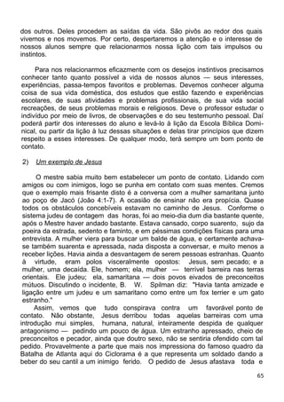 dos outros. Deles procedem as saídas da vida. São pivôs ao redor dos quais
vivemos e nos movemos. Por certo, despertaremos a atenção e o interesse de
nossos alunos sempre que relacionarmos nossa lição com tais impulsos ou
instintos.
Para nos relacionarmos eficazmente com os desejos instintivos precisamos
conhecer tanto quanto possível a vida de nossos alunos — seus interesses,
experiências, passa-tempos favoritos e problemas. Devemos conhecer alguma
coisa de sua vida doméstica, dos estudos que estão fazendo e experiências
escolares, de suas atividades e problemas profissionais, de sua vida social
recreações, de seus problemas morais e religiosos. Deve o professor estudar o
indivíduo por meio de livros, de observações e do seu testemunho pessoal. Daí
poderá partir dos interesses do aluno e levá-lo à lição da Escola Bíblica Domi-
nical, ou partir da lição à luz dessas situações e delas tirar princípios que dizem
respeito a esses interesses. De qualquer modo, terá sempre um bom ponto de
contato.
2) Um exemplo de Jesus
O mestre sabia muito bem estabelecer um ponto de contato. Lidando com
amigos ou com inimigos, logo se punha em contato com suas mentes. Cremos
que o exemplo mais frisante disto é a conversa com a mulher samaritana junto
ao poço de Jacó (João 4:1-7). A ocasião de ensinar não era propícia. Quase
todos os obstáculos concebíveis estavam no caminho de Jesus. Conforme o
sistema judeu de contagem das horas, foi ao meio-dia dum dia bastante quente,
após o Mestre haver andado bastante. Estava cansado, corpo suarento, sujo da
poeira da estrada, sedento e faminto, e em péssimas condições físicas para uma
entrevista. A mulher viera para buscar um balde de água, e certamente achava-
se também suarenta e apressada, nada disposta a conversar, e muito menos a
receber lições. Havia ainda a desvantagem de serem pessoas estranhas. Quanto
à virtude, eram polos visceralmente opostos: Jesus, sem pecado; e a
mulher, uma decaída. Ele, homem; ela, mulher — terrível barreira nas terras
orientais. Ele judeu; ela, samaritana — dois povos eivados de preconceitos
mútuos. Discutindo o incidente, B. W. Spilman diz: "Havia tanta amizade e
ligação entre um judeu e um samaritano como entre um fox terrier e um gato
estranho."
Assim, vemos que tudo conspirava contra um favorável ponto de
contato. Não obstante, Jesus derribou todas aquelas barreiras com uma
introdução mui simples, humana, natural, inteiramente despida de qualquer
antagonismo — pedindo um pouco de água. Um estranho apressado, cheio de
preconceitos e pecador, ainda que doutro sexo, não se sentiria ofendido com tal
pedido. Provavelmente a parte que mais nos impressiona do famoso quadro da
Batalha de Atlanta aqui do Ciclorama é a que representa um soldado dando a
beber do seu cantil a um inimigo ferido. O pedido de Jesus afastava toda e
65
 