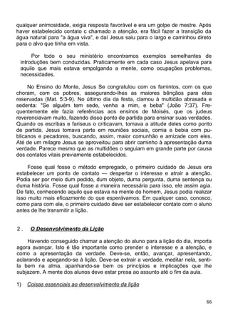 qualquer animosidade, exigia resposta favorável e era um golpe de mestre. Após
haver estabelecido contato c chamado a atenção, era fácil fazer a transição da
água natural para "a água viva", e daí Jesus saiu para o largo e caminhou direto
para o alvo que tinha em vista.
Por todo o seu ministério encontramos exemplos semelhantes de
introduções bem conduzidas. Praticamente em cada caso Jesus apelava para
aquilo que mais estava empolgando a mente, como ocupações problemas,
necessidades.
No Ensino do Monte, Jesus Se congratulou com os famintos, com os que
choram, com os pobres, assegurando-lhes as maiores bênçãos para eles
reservadas (Mat. 5:3-9). No último dia da festa, clamou à multidão abrasada e
sedenta: "Se alguém tem sede, venha a mim, e beba" (João 7:37). Fre-
quentemente ele fazia referências aos ensinos de Moisés, que os judeus
reverenciavam muito, fazendo disso ponto de partida para ensinar suas verdades.
Quando os escribas e fariseus o criticavam, tomava a atitude deles como ponto
de partida. Jesus tomava parte em reuniões sociais, comia e bebia com pu-
blicanos e pecadores, buscando, assim, maior comunhão e amizade com eles.
Até de um milagre Jesus se aproveitou para abrir caminho à apresentação duma
verdade. Parece mesmo que as multidões o seguiam em grande parte por causa
dos contatos vitais previamente estabelecidos.
Fosse qual fosse o método empregado, o primeiro cuidado de Jesus era
estabelecer um ponto de contato — despertar o interesse e atrair a atenção.
Podia ser por meio dum pedido, dum objeto, duma pergunta, duma sentença ou
duma história. Fosse qual fosse a maneira necessária para isso, ele assim agia.
De fato, conhecendo aquilo que estava na mente do homem, Jesus podia realizar
isso muito mais eficazmente do que esperávamos. Em qualquer caso, conosco,
como para com ele, o primeiro cuidado deve ser estabelecer contato com o aluno
antes de lhe transmitir a lição.
2 . O Desenvolvimento da Lição
Havendo conseguido chamar a atenção do aluno para a lição do dia, importa
agora avançar. Isto é tão importante como prender o interesse e a atenção, e
como a apresentação da verdade. Deve-se, então, avançar, apresentando,
aclarando e apegando-se à lição. Deve-se extrair a verdade, meditar nela, senti-
la bem na alma, apanhando-se bem os princípios e implicações que lhe
subjazem. A mente dos alunos deve estar presa ao assunto até o fim da aula.
1) Coisas essenciais ao desenvolvimento da lição
66
 