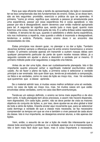 Para que seja eficiente toda a tarefa da apresentação da lição é necessário
ter-se boa compreensão das leis fundamentais do ensino. Estas, já se disse bem,
são as leis seguintes: prontidão, exercício e prática do que se aprendeu. A
primeira, "como já vimos, significa que, estando a pessoa já amadurecida para
uma experiência, passar por essa experiência lhe é coisa agradável, e não
passar por ela é desagradável; assim devemos usar então material apropriado
para tal. A segunda lei significa que, sendo tudo o mais igual, quanto mais
fizermos uma coisa, mais ela fará parte de nós. É a velha ênfase sobre repetições
e hábitos. A terceira lei diz que, quando é satisfatório o efeito duma experiência,
nós nos inclinamos a repeti-la, mas quando o efeito é incomodo e desagradável,
tendemos a evitá-la. Portanto, nosso ensino deve ir ao encontro das
necessidades da vida.
Estes princípios nos devem guiar, no planejar e no dar a lição. Também
devemos lembrar sempre a diferença que há entre ensino transmissivo e ensino
criador. O primeiro consiste apenas em transmitir a outrem nossas idéias sem
qualquer pensamento particular da parte de quem recebe nossas idéias; já o
segundo consiste em ajudar o aluno a descobrir a verdade por si mesmo. O
primeiro método pode criar seguidores; o segundo cria líderes.
Antes de se dar uma lição, deve ser cuidadosamente planejada. Isto é tão
importante quanto procurar achar o significado material escriturístico então
usado. Ao se fazer o plano da lição, a primeira coisa é selecionar a verdade
principal a ser ensinada. Isto quer dizer que, tendo-se já estudado a composição,
os fatos e as verdades, como no caso da lição ao moço rico, mas há verdades
que queremos que a classe aprenda.
Se o material admitir isso, é muitas vezes melhor enfatizar uma só verdade,
como no caso da lição ao moço rico, mas. há muitos casos em que estão
envolvidas várias verdades, como no caso das Bem-aventuranças.
Tendo-se um esboço definido, o ensino se torna mais específico e de alvo
bem certo. A lição planejada tem alvos preciosos, e assim não haverá dispersão,
nem digressões. Em cada lição, porém, não se deve perder de vista os maiores
objetivos do conjunto de lições, e, por isso, deve ajustar-se ao alvo global e total
de toda a série de lições. Importa anotar aqui novamente que, para se selecionar
cada domingo a verdade de que a classe mais necessita, se faz necessário
compreender os tempos em que se vive e também o viver pessoal de cada aluno
da classe. Isto é mui importante, se desejamos ensinar alunos, e não apenas dar
lições.
Vem, então, o assunto de se dar a lição de modo tão interessante que a
classe toda acompanhe o professor, e a verdade apareça viva e impressionante.
Isto é bem mais fácil dizer que fazer, mas é coisa importante e necessária.
67
 