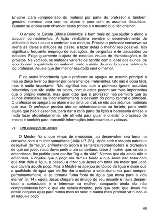Envolve clara compreensão do material por parte do professor e também
genuíno interesse para com os alunos e para com os assuntos discutidos.
Quando se ensina sem observar estes pontos é o mesmo que não ensinar.
O ensino na Escola Bíblica Dominical é bem mais do que ajudar o aluno a
adquirir conhecimentos. A lição verdadeira envolve o desenvolvimento de
atitudes e leva o aluno a controlar sua conduta. Precisa o professor conservar-se
alerta às idéias e atitudes da classe, e fazer delas o melhor uso possível. Isto
significa o freqüente emprego de ilustrações, de perguntas e de discussões ou
debates. Exige igualmente a ajuda de materiais visuais de dramatizações e de
projetos. Na verdade, os métodos variarão de acordo com a idade dos alunos, de
acordo com a qualidade do material usado e ainda de acordo com a habilidade
do professor. Aquele que der melhor resultado será o melhor.
É de suma importância que o professor se apegue ao assunto principal e
não se deixe levar ou desviar por pensamentos irrelevantes. Isto não é coisa fácil,
mas é muito importante. Não significa isso que o professor ignore assuntos
relevantes que não estão no plano, porque estes podem ser mais importantes
que o próprio material, mas quer dizer que o professor não permitirá que os
alunos consciente ou inconscientemente o desviem do ponto central e principal.
O professor se apegará ao aluno e ao tema central, se não aos próprios materiais
que usa. O professor precisa ater-se cuidadosamente ao horário, para omitir
aquilo que não é essencial, para dar a cada parte da lição a necessária ênfase e
nada fazer atropeladamente. Ele ali está para guiar e orientar o processo de
ensino e também para transmitir informações interessantes e valiosas.
2) Um exemplo de Jesus
O Mestre fez o que vimos de mencionar, ao desenvolver seu tema na
conversa com a mulher samaritana (João 4:7-26). Após abrir o assunto natural e
desejável da "água", enfrentando agora a sentença repreendedora e digressiva
de que um judeu nada devia pedir a um samaritano, disse à mulher que, se ela o
entendesse, lhe pediria para dar-lhe "água da vida". Vemos que ela ainda não o
entendera, e objetou que o poço era demais fundo e que Jesus não tinha com
que tirar dele a água, e passou a dizer que Jesus em nada era maior que Jacó
que cavara aquele poço. Mas o Mestre se apegou ao tópico da água e disse que
a qualidade de água que ele lhe daria matava a sede duma vez para sempre,
permanentemente, e se tornaria "uma fonte de água que mana para a vida
eterna" (v. 14). Agora Jesus chegara ao âmago do seu assunto e havia desper-
tado a curiosidade e o interesse da mulher, conquanto ainda ela não
compreendesse bem o que ele estava dizendo, pois que pediu que Jesus lhe
desse daquela água para nunca mais ter sede e nunca mais precisar vir buscá-la
ali naquele poço.
68
 