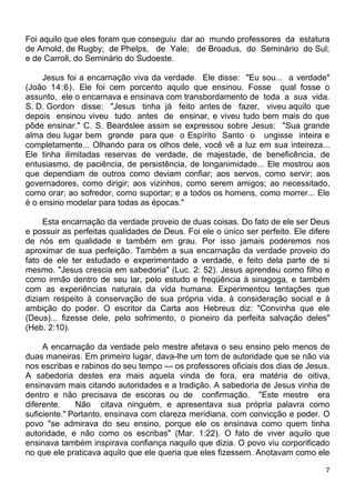 Foi aquilo que eles foram que conseguiu dar ao mundo professores da estatura
de Arnold, de Rugby; de Phelps, de Yale; de Broadus, do Seminário do Sul;
e de Carroll, do Seminário do Sudoeste.
Jesus foi a encarnação viva da verdade. Ele disse: "Eu sou... a verdade"
(João 14:6). Ele foi cem porcento aquilo que ensinou. Fosse qual fosse o
assunto, ele o encarnava e ensinava com transbordamento de toda a sua vida.
S. D. Gordon disse: "Jesus tinha já feito antes de fazer, viveu aquilo que
depois ensinou viveu tudo antes de ensinar, e viveu tudo bem mais do que
pôde ensinar." C. S. Beardslee assim se expressou sobre Jesus: "Sua grande
alma deu lugar bem grande para que o Espírito Santo o ungisse inteira e
completamente... Olhando para os olhos dele, você vê a luz em sua inteireza...
Ele tinha ilimitadas reservas de verdade, de majestade, de beneficência, de
entusiasmo, de paciência, de persistência, de longanimidade... Ele mostrou aos
que dependiam de outros como deviam confiar; aos servos, como servir; aos
governadores, como dirigir; aos vizinhos, como serem amigos; ao necessitado,
como orar; ao sofredor, como suportar; e a todos os homens, como morrer... Ele
é o ensino modelar para todas as épocas."
Esta encarnação da verdade proveio de duas coisas. Do fato de ele ser Deus
e possuir as perfeitas qualidades de Deus. Foi ele o único ser perfeito. Ele difere
de nós em qualidade e também em grau. Por isso jamais poderemos nos
aproximar de sua perfeição. Também a sua encarnação da verdade proveio do
fato de ele ter estudado e experimentado a verdade, e feito dela parte de si
mesmo. "Jesus crescia em sabedoria" (Luc. 2: 52). Jesus aprendeu como filho e
como irmão dentro de seu lar, pelo estudo e freqüência à sinagoga, e também
com as experiências naturais da vida humana. Experimentou tentações que
diziam respeito à conservação de sua própria vida, à consideração social e à
ambição do poder. O escritor da Carta aos Hebreus diz: "Convinha que ele
(Deus)... fizesse dele, pelo sofrimento, o pioneiro da perfeita salvação deles"
(Heb. 2:10).
A encarnação da verdade pelo mestre afetava o seu ensino pelo menos de
duas maneiras. Em primeiro lugar, dava-lhe um tom de autoridade que se não via
nos escribas e rabinos do seu tempo — os professores oficiais dos dias de Jesus.
A sabedoria destes era mais aquela vinda de fora, era matéria de oitiva,
ensinavam mais citando autoridades e a tradição. A sabedoria de Jesus vinha de
dentro e não precisava de escoras ou de confirmação. "Este mestre era
diferente. Não citava ninguém, e apresentava sua própria palavra como
suficiente." Portanto, ensinava com clareza meridiana, com convicção e poder. O
povo "se admirava do seu ensino, porque ele os ensinava como quem tinha
autoridade, e não como os escribas" (Mar. 1:22). O fato de viver aquilo que
ensinava também inspirava confiança naquilo que dizia. O povo viu corporificado
no que ele praticava aquilo que ele queria que eles fizessem. Anotavam como ele
7
 