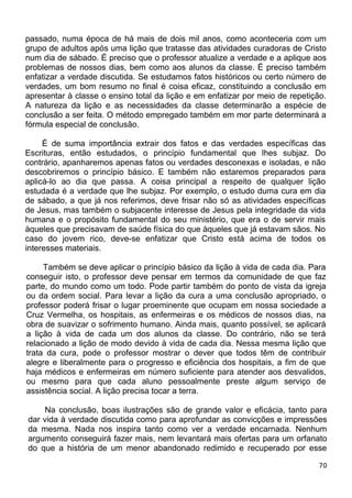 passado, numa época de há mais de dois mil anos, como aconteceria com um
grupo de adultos após uma lição que tratasse das atividades curadoras de Cristo
num dia de sábado. É preciso que o professor atualize a verdade e a aplique aos
problemas de nossos dias, bem como aos alunos da classe. É preciso também
enfatizar a verdade discutida. Se estudamos fatos históricos ou certo número de
verdades, um bom resumo no final é coisa eficaz, constituindo a conclusão em
apresentar à classe o ensino total da lição e em enfatizar por meio de repetição.
A natureza da lição e as necessidades da classe determinarão a espécie de
conclusão a ser feita. O método empregado também em mor parte determinará a
fórmula especial de conclusão.
É de suma importância extrair dos fatos e das verdades específicas das
Escrituras, então estudados, o princípio fundamental que lhes subjaz. Do
contrário, apanharemos apenas fatos ou verdades desconexas e isoladas, e não
descobriremos o princípio básico. E também não estaremos preparados para
aplicá-lo ao dia que passa. A coisa principal a respeito de qualquer lição
estudada é a verdade que lhe subjaz. Por exemplo, o estudo duma cura em dia
de sábado, a que já nos referimos, deve frisar não só as atividades específicas
de Jesus, mas também o subjacente interesse de Jesus pela integridade da vida
humana e o propósito fundamental do seu ministério, que era o de servir mais
àqueles que precisavam de saúde física do que àqueles que já estavam sãos. No
caso do jovem rico, deve-se enfatizar que Cristo está acima de todos os
interesses materiais.
Também se deve aplicar o princípio básico da lição à vida de cada dia. Para
conseguir isto, o professor deve pensar em termos da comunidade de que faz
parte, do mundo como um todo. Pode partir também do ponto de vista da igreja
ou da ordem social. Para levar a lição da cura a uma conclusão apropriado, o
professor poderá frisar o lugar proeminente que ocupam em nossa sociedade a
Cruz Vermelha, os hospitais, as enfermeiras e os médicos de nossos dias, na
obra de suavizar o sofrimento humano. Ainda mais, quanto possível, se aplicará
a lição à vida de cada um dos alunos da classe. Do contrário, não se terá
relacionado a lição de modo devido à vida de cada dia. Nessa mesma lição que
trata da cura, pode o professor mostrar o dever que todos têm de contribuir
alegre e liberalmente para o progresso e eficiência dos hospitais, a fim de que
haja médicos e enfermeiras em número suficiente para atender aos desvalidos,
ou mesmo para que cada aluno pessoalmente preste algum serviço de
assistência social. A lição precisa tocar a terra.
Na conclusão, boas ilustrações são de grande valor e eficácia, tanto para
dar vida à verdade discutida como para aprofundar as convicções e impressões
da mesma. Nada nos inspira tanto como ver a verdade encarnada. Nenhum
argumento conseguirá fazer mais, nem levantará mais ofertas para um orfanato
do que a história de um menor abandonado redimido e recuperado por esse
70
 