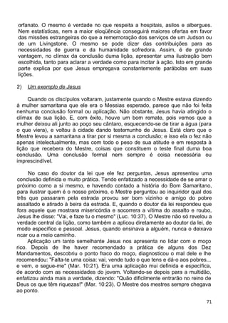 orfanato. O mesmo é verdade no que respeita a hospitais, asilos e albergues.
Nem estatísticas, nem a maior eloqüência conseguirá maiores ofertas em favor
das missões estrangeiras do que a rememoração dos serviços de um Judson ou
de um Livingstone. O mesmo se pode dizer das contribuições para as
necessidades de guerra e da humanidade sofredora. Assim, é de grande
vantagem, no clímax da conclusão duma lição, apresentar uma ilustração bem
escolhida, tanto para aclarar a verdade como para incitar à ação. Isto em grande
parte explica por que Jesus empregava constantemente parábolas em suas
lições.
2) Um exemplo de Jesus
Quando os discípulos voltaram, justamente quando o Mestre estava dizendo
à mulher samaritana que ele era o Messias esperado, parece que não foi feita
nenhuma conclusão formal ou aplicação. Não obstante, Jesus havia atingido o
clímax de sua lição. E, com êxito, houve um bom remate, pois vemos que a
mulher deixou ali junto ao poço seu cântaro, esquecendo-se de tirar a água (para
o que viera), e voltou à cidade dando testemunho de Jesus. Está claro que o
Mestre levou a samaritana a tirar por si mesma a conclusão; e isso ela o fez não
apenas intelectualmente, mas com todo o peso de sua atitude e em resposta à
lição que recebera do Mestre, coisas que constituem o teste final duma boa
conclusão. Uma conclusão formal nem sempre é coisa necessária ou
imprescindível.
No caso do doutor da lei que ele fez perguntas, Jesus apresentou uma
conclusão definida e muito prática. Tendo enfatizado a necessidade de se amar o
próximo como a si mesmo, e havendo contado a história do Bom Samaritano,
para ilustrar quem é o nosso próximo, o Mestre perguntou ao inquiridor qual dos
três que passaram pela estrada provou ser bom vizinho e amigo do pobre
assaltado e atirado à beira da estrada. E, quando o doutor da lei respondeu que
fora aquele que mostrara misericórdia e socorrera a vítima do assalto e roubo,
Jesus lhe disse: "Vai, e faze tu o mesmo" (Luc. 10:37). O Mestre não só revelou a
verdade central da lição, como também a aplicou diretamente ao doutor da lei, de
modo específico e pessoal. Jesus, quando ensinava a alguém, nunca o deixava
ncar ou a meio caminho.
Aplicação um tanto semelhante Jesus nos apresenta no lidar com o moço
rico. Depois de lhe haver recomendado a prática de alguns dos Dez
Mandamentos, descobriu o ponto fraco do moço, diagnosticou o mal dele e lhe
recomendou: "Falta-te uma coisa: vai, vende tudo o que tens e dá-o aos pobres...
e vem, e segue-me" (Mar. 10:21). Era uma aplicação mui definida e específica,
de acordo com as necessidades do jovem. Voltando-se depois para a multidão,
enfatizou ainda mais a verdade, dizendo: "Quão dificilmente entrarão no reino de
Deus os que têm riquezas!" (Mar. 10:23). O Mestre dos mestres sempre chegava
ao ponto.
71
 
