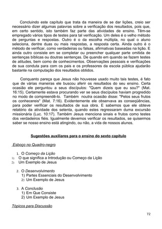 Concluindo este capítulo que trata da maneira de se dar lições, creio ser
necessário dizer algumas palavras sobre a verificação dos resultados, pois que,
em certo sentido, isto também faz parte das atividades de ensino. Têm-se
empregado vários tipos de testes para tal verificação. Um deles é o velho método
de perguntas e respostas. Outro é o da escolha múltipla, no qual o aluno
seleciona, dentre duas ou mais respostas, a resposta certa. Ainda outro é o
método de verificar, como verdadeiras ou falsas, afirmativas baseadas na lição. E
ainda outro consiste em se completar ou preencher qualquer parte omitida de
sentenças bíblicas ou doutras sentenças. De quando em quando se fazem testes
de atitudes, bem como de conhecimentos. Observações pessoais e verificações
de sua conduta para com os pais e os professores da escola pública ajudarão
bastante na computação dos resultados obtidos.
Conquanto pareça que Jesus não houvesse usado muito tais testes, é fato
que de várias maneiras ele buscou aferir os resultados do seu ensino. Certa
ocasião ele perguntou a seus discípulos: "Quem dizeis que eu sou?" (Mat.
16:15). Certamente estava procurando ver se seus discípulos haviam progredido
no modo de compreendê-lo. Também noutra ocasião disse: "Pelos seus frutos
os conhecereis" (Mat. 7:16). Evidentemente ele observava as conseqüências,
para poder verificar os resultados de sua obra. E sabemos que ele obteve
relatório da atividade dos setenta, quando estes regressaram duma excursão
missionária (Luc. 10:17). Também Jesus menciona sinais e frutos como testes
dos verdadeiros fiéis. Igualmente devemos verificar os resultados, se quisermos
saber se nosso ensino está atingindo, ou não, a vida de nossos alunos.
Sugestões auxiliares para o ensino do sexto capítulo
Esboço no Quadro-negro
1. O Começo da Lição
1) O que significa a Introdução ou Começo da Lição
2) Um Exemplo de Jesus
2. O Desenvolvimento
1) Partes Essenciais do Desenvolvimento
2) Um Exemplo de Jesus
3. A Conclusão
1) Em Que Consiste
2) Um Exemplo de Jesus
Tópicos para Discussão
72
 