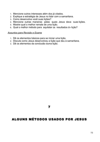 1. Mencione outros interesses além dos já citados.
2. Explique a estratégia de Jesus no lidar com a samaritana.
3. Como desenvolve você suas lições?
4. Mencione outras maneiras pelas quais Jesus dava suas lições.
5. Mostre qual o melhor remate de uma lição.
6. Qual o melhor método para aquilatar os resultados d» lição?
Assuntos para Revisão e Exame
1. Dê os elementos básicos para se iniciar uma lição.
2. Discuta como Jesus desenvolveu a lição que deu à samaritana.
3. Dê os elementos da conclusão duma lição.
7
ALGUNS MÉTODOS USADOS POR JESUS
73
 