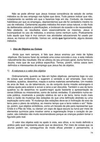 Não se pode afirmar que Jesus tivesse consciência do estudo de certos
métodos ou do seu emprego nas lições que dava. Tudo parece indicar que não,
notadamente no sentido em que o fazemos hoje em dia. Contudo, da maneira
habilidosa por que os empregou, depreendemos que ele foi verdadeiro mestre no
uso de métodos. Certamente aqueles métodos lhe eram coisa natural, e não fruto
de deliberados estudos e planificações, e brotavam da ocasião e da necessidade.
Não obstante, os resultados eram essencialmente os mesmos. Jesus é
incomparável no uso de métodos, e ensinou como nenhum outro. Praticamente
tudo aquilo que hoje é mui comum nas atividades educacionais foi usado por
Jesus, ao menos cm embrião. Vamos ver, ainda que ligeiramente, alguns desses
métodos.
1. Uso de Objetos ou Coisas
Ainda que nem sempre, é fato que Jesus ensinou por meio de lições
objetivas. Ele buscou fazer da verdade uma coisa concreta e viva, e este método
naturalmente deu resultado. Ele se utilizou do seu princípio geral, duma forma ou
doutra, mais que de sua prática específica. Temos, porém, vários casos bem
definidos e interessantes do emprego que Jesus fez de objetos.
1) A natureza e o valor dos objetos
Ordinariamente, quando se fala em lições objetivas, pensamos logo no uso
de coisas que simbolizam ou sugerem a verdade a ser ensinada. Isso inclui
modelos, quadros, desenhos, mapas e outros materiais semelhantes. Um modelo
da arca de Noé, ou do tabernáculo, ou do conjunto duma missão estrangeira é
valiosa ajuda para aclarar e avivar a cena a ser discutida. Também o uso de bons
quadros ou de desenhos no quadro-negro ajuda bastante a apresentação de
cenas bíblicas ou missionárias, como de outras verdades. O planetário numa es-
cola pública, mostrando a posição relativa do sol e da terra, torna muito mais
clara a razão da mudança das estações do que uma definição abstrata ou uma
explicação como esta: "A mudança das estações deve-se à inclinação do eixo da
terra para o plano da eclíptica, ao mesmo tempo que a terra rodeia o sol." Note-
se, porém, que objetos simbólicos, como um bocado de pão para representar que
Cristo é o Pão da Vida, cu clarear um copo de água escura ou turva por meio de
elementos químicos para mostrar cemo a regeneração limpa o coração do pe-
cador, são métodos não muito recomendáveis porque as crianças podem tomar o
figurado pelo real.
O valor dos objetos está no apelo à vista, aos olhos, e no modo definido e
prático pelo qual representa aquilo que se descreve. Por meio de coisas que os
alunos podem ver, conseguimos de modo eficaz prender o pensamento, a
74
 