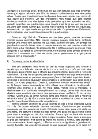 atenção e o interesse deles, bem mais do que por palavras que lhes dirigimos;
tanto que alguns afirmam que 80% de nossos conhecimentos nos vêm pelos
olhos. Quase que invariavelmente lembramos bem mais aquilo que vemos do
que aquilo que ouvimos. Um dos professores mais fracos que este escritor
conheceu ensinou uma das lições mais profundas que ele aprendeu na vida,
quando desenhou no quadro-negro uma escada mais larga no topo do que no
pé, para com aquilo ilustrar que, quanto mais subimos no terreno da educação,
maiores são as oportunidades que temos na vida. Os professores Í3rão muito
bem em buscar usar desembaraçadamente o quadro-negro.
Eduardo Leigh Pell diz: "Falamos de princípios gerais, quando devíamos
mostrar coisas concretas. Não poucos mestres gastam meia hora, tentando
explicar uma coisa com palavras de sua boca, quando um lápis, um pedaço de
papel e duas ou três linhas retas ou curvas tornariam em dois minutos aquilo tão
claro como a luz meridiana." E acrescenta: Se o católico romano se mostra mais
afeiçoado à sua Igreja do que o protestante, é em grande parte porque àquele se
deixa ver e manusear as coisas ao passo que ao protestante se exige que as
alcance com a imaginação."
2) O uso que Jesus fez de objetos
Um dos exemplos mais fortes do uso de lições objetivas pelo Mestre é
aquele que nos fala de quando ele tomou um menino e o pôs no meio dos
discípulos, para ensinar qual a atitude que devemos tomar para com o Reino de
Deus (Mat. 18:1-4). Os discípulos pensavam que o Reino era algo com escalas e
ordens hierárquicas, e, portanto, com promoções e distinções especiais. Assim,
ambições e egoísmos ocupavam seus corações, e já discutiam qual deles seria o
maior. Daí Cristo perguntou: "Quem é, porventura, o maior no reino dos céus?"
(v. 1). Ao que parece, sem qualquer outra palavra de explicação ou de discussão,
chamou uma criança e a pôs no meio deles. Vendo eles a modéstia, o
desinteresse e a humildade exemplificados na criança, Jesus lhes disse que
deviam tomar a atitude da criança para poderem entrar no Reino. E, daí, acres-
centou: "Quem, pois, se tornar humilde como este menino, esse será o maior no
reino dos céus" (v. 4). Era a maior lição sobre a modéstia e contra o mal do
orgulho que a humanidade recebia naquela hora.
Temos também exemplo de Jesus lavando os pés a seus discípulos (João
13:1-15). Os povos orientais usavam sandálias. Caminhando por estradas
poeirentas, os pés sujavam-se muito. Entrando numa casa, para uma visita ou
uma festa, era costume o criado da casa tomar uma bacia de água e uma toalha
para lavar e enxugar os pés dos visitantes. Parece que na hora não estava
nenhum dos da casa, e Jesus foi fazer o papel de criado. Assim lavou e enxugou
os pés dos discípulos. Fez aquilo de modo mui natural e normal, para atender a
uma necessidade. Assim agindo, o Mestre mostrou a dignidade e grandeza do
serviço humilde. Era uma demonstração do que qualquer pessoa deve fazer em
75
 