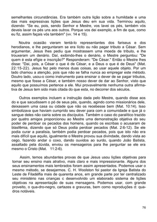 semelhantes circunstâncias. Era também outra lição sobre a humildade e uma
das mais expressivas lições que Jesus deu em sua vida. Terminou aquilo,
dizendo: "Se eu, pois, sendo Senhor e Mestre, vos lavei os pés, também vós
deveis lavar os pés uns aos outros. Porque vos dei exemplo, a fim de que, como
eu fiz, assim façais vós também" (vv. 14 e 15).
Noutra ocasião vieram tentá-lo representantes dos fariseus e dos
herodianos, e lhe perguntaram se era lícito ou não pagar tributo a César. Sem
argumentar, Jesus lhes pediu que mostrassem uma moeda de tributo, e lhe
trouxeram um denário. Daí, exibindo-lhes o denário, o Mestre perguntou: "De
quem é esta efígie e inscrição?" Responderam: "De César." Então o Mestre lhes
disse: "Dai, pois, a César o que é de César, e a Deus o que é de Deus" (Mat.
22:15-22). Jesus fez pelo menos duas coisas, ao usar aquele objeto. Por um
lado chamou a atenção, pois que não se falha nunca ao empregar este método.
Doutro lado, usou-o como instrumento para ensinar o dever de se pagar tributos,
mesmo que fosse a César, e também nosso dever de dar ao Senhor, visto que
aquilo que possuímos pertence a ele. Mui provavelmente nenhuma outra afirma-
tiva de Jesus tem sido mais citada do que esta, no decorrer dos séculos.
Outros exemplos incluem a instrução dada pelo Mestre, quando disse aos
do e que sacudissem o pó de seus pés, quando, agindo como missionários dele,
deixassem uma casa ou cidade que não os recebesse bem (Mat. 10:14). Isso
simbolizava que haviam cumprido seu dever para com a comunidade e que já o
sangue deles não cairia sobre os discípulos. Também o caso do paralítico trazido
por quatro amigos proporcionou ao Mestre uma demonstração objetiva do seu
poder de perdoar os pecados dos homens, quando os escribas o acusaram de
blasfêmia, dizendo que só Deus podia perdoar pecados (Mat. 2:6-12). Se ele
podia curar a paralisia, também podia perdoar pecados, pois que isto não era
mais difícil que aquilo, igualmente o Mestre provou sua divindade, dando vista ao
cego, fazendo andar o coxo, dando ouvidos ao surdo, quando João Batista,
assaltado pela dúvida, enviou os mensageiros para lhe perguntar se ele era
mesmo o Cristo (Mat. 11:2-6).
Assim, temos abundantes provas de que Jesus usou lições objetivas para
tornar seu ensino mais atrativo, mais claro e mais impressionante. Alguns dos
seus ensinamentos mais lembrados foram assim apresentados. Podemos usar o
mesmo método, se desejarmos. C. H. Woolston foi pastor da Igreja Batista do
Leste de Filadélfia mais de quarenta anos, em grande parte por ter centralizado
seu ministério nas crianças c desenvolvido um elaborado sistema de lições
objetivas na apresentação de suas mensagens. Podemos usar, com grande
proveito, o qua-dro-negro, cartazes e gravuras, bem como reproduções d: qua-
dros notáveis.
76
 