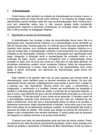 2. A Dramatização
Cristo lançou mão também do método de dramatização ao ensinar o povo, e
o empregou tanto de modo formal como informal. E os mestres de religião estão
ultimamente usando também cada vez mais as dramatizações. Bom número de li-
vros tem aparecido sobre isso e não poucas igrejas estão arranjando
equipamento especial e treinando professores no emprego deste método. De
fato, é ótimo auxiliar na pedagogia religiosa.
1) Significado e escopo da dramatização
A dramatização traz consigo a ideia da reconstituição duma cena. Ela é a
reprodução dum acontecimento histórico ou a representação duma atividade ou
fato de nossos dias. Noutras palavras, é o esforço que se faz para representar de
maneira mais precisa, num ambiente apropriado, numa situação histórica ou a
vida de nossos dias. A dramatização, portanto, é primeiramente uma atividade de
imitação ou de reprodução. Contudo, o termo é empregado com significação mais
larga, chegando a abranger tanto a apresentação de verdades como a re-
produção de fatos. Assim, podemos concebê-la com a representação duma
verdade ou lição, sem se levar em conta se o fato tem ou não base definida. As
atividades dramáticas podem incluir incidentes bíblicos, feitos de missionários,
lições de temperança e outros mais eventos a ser apresentados, bem como
lições a serem ensinadas. Um elemento de dramatização pode entrar em
qualquer lição.
Este método é de grande valor não só para aqueles que tomam parte na
dramatização, como também para os demais membros da classe. Os que vão
representar devem estudar cuidadosamente suas partes e sentir bem o papel ou
a pessoa que vão representar. Devem entrar em ação: o pensamento, a
imaginação, o sentimento e a vontade. Devem ser estimuladas as simpatias e
também o interesse geral. Utiliza-se, então, o princípio de se aprender fazendo, o
que é muito mais eficiente do que o de dar simplesmente uma lição ou o de ouvir
uma preleção. "O faz-de-conta" é bom modo de se aprender. E também quem vê
a dramatização aprende mais facilmente do que por meio de, métodos de dar
lição e prelecionar. Uma vez que a dramatização utiliza os olhos e os ouvidos, e
apresenta movimento, trajes característicos e colorido, vê-se claro que é um meio
bem mais eficaz de se apresentar qualquer verdade. A dramatização fala fundo a
pessoas de todas as idades. "Ela quase que desata as pernas da criancinha. É
alegre e boa companheira dos tempos escolares. E ainda quase que se esquece
de respeitar os cabelos brancos e as juntas endurecidas."
O ensino por meio de dramatizações pode ser feito de vários modos. Pode-
se realizá-lo por meio de planos previamente ajustados, assim como quando uma
classe se propõe a apresentar a Parábola do Bom Samaritano. Pode ser feita a
77
 