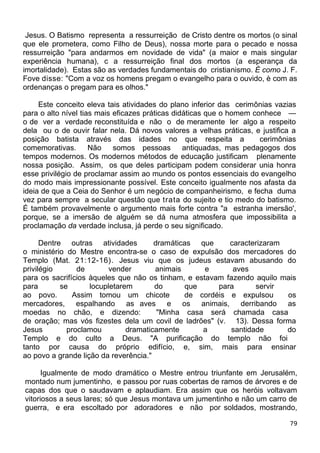 Jesus. O Batismo representa a ressurreição de Cristo dentre os mortos (o sinal
que ele prometera, como Filho de Deus), nossa morte para o pecado e nossa
ressurreição "para andarmos em novidade de vida" (a maior e mais singular
experiência humana), c a ressurreição final dos mortos (a esperança da
imortalidade). Estas são as verdades fundamentais do cristianismo. É como J. F.
Fove disse: "Com a voz os homens pregam o evangelho para o ouvido, è com as
ordenanças o pregam para es olhos."
Este conceito eleva tais atividades do plano inferior das cerimônias vazias
para o alto nível tias mais eficazes práticas didáticas que o homem conhece —
o de ver a verdade reconstituída e não o de meramente ler algo a respeito
dela ou o de ouvir falar nela. Dá novos valores a velhas práticas, e justifica a
posição batista através das idades no que respeita a cerimônias
comemorativas. Não somos pessoas antiquadas, mas pedagogos dos
tempos modernos. Os modernos métodos de educação justificam plenamente
nossa posição. Assim, os que deles participam podem considerar unia honra
esse privilégio de proclamar assim ao mundo os pontos essenciais do evangelho
do modo mais impressionante possível. Este conceito igualmente nos afasta da
ideia de que a Ceia do Senhor é um negócio de companheirismo, e fecha duma
vez para sempre a secular questão que trata do sujeito e tio medo do batismo.
É também provavelmente o argumento mais forte contra "a estranha imersão',
porque, se a imersão de alguém se dá numa atmosfera que impossibilita a
proclamação da verdade inclusa, já perde o seu significado.
Dentre outras atividades dramáticas que caracterizaram
o ministério do Mestre encontra-se o caso de expulsão dos mercadores do
Templo (Mat. 21:12-16). Jesus viu que os judeus estavam abusando do
privilégio de vender animais e aves
para os sacrifícios àqueles que não os tinham, e estavam fazendo aquilo mais
para se locupletarem do que para servir
ao povo. Assim tomou um chicote de cordéis e expulsou os
mercadores, espalhando as aves e os animais, derribando as
moedas no chão, e dizendo: "Minha casa será chamada casa
de oração; mas vós fizestes dela um covil de ladrões" (v. 13). Dessa forma
Jesus proclamou dramaticamente a santidade do
Templo e do culto a Deus. "A purificação do templo não foi
tanto por causa do próprio edifício, e, sim, mais para ensinar
ao povo a grande lição da reverência."
Igualmente de modo dramático o Mestre entrou triunfante em Jerusalém,
montado num jumentinho, e passou por ruas cobertas de ramos de árvores e de
capas dos que o saudavam e aplaudiam. Era assim que os heróis voltavam
vitoriosos a seus lares; só que Jesus montava um jumentinho e não um carro de
guerra, e era escoltado por adoradores e não por soldados, mostrando,
79
 