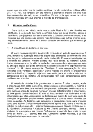 assim, que seu reino era de caráter espiritual, e não material ou político (Mat.
21:7-11). Foi, na verdade, um ato notável e dramático, mesmo um dos mais
impressionantes de todo o seu ministério. Vemos, pois, que Jesus de vários
modos empregou em seus ensinos o método de dramatização.
3 . Histórias ou Parábolas
Sem dúvida, o método mais usado pelo Mestre foi o de histórias ou
parábolas. Ê o método que toma o primeiro lugar em seus ensinos. Jesus o
usou tanto que julgamos ser isso o que mais o caracterizou como Mestre; e as
histórias que ele contou são sempre mais lembradas que outros ensinos dele.
Inquestionavelmente Jesus foi o maior contador de histórias que o mundo já
teve.
1) A importância de Justarias e seu uso
O termo parábola significa literalmente projetado ao lado de alguma coisa. É
uma. história ou ilustração tirada de algum caso conhecido ou comum da vida,
para lançar luz sobre outro caso não muita conhecido. É uma apresentação viva
é colorida da verdade. William Sanday diz: "São cenas, ou histórias curtas,
tiradas da natureza ou da vida de cada dia, que apresentam algum pensamento
ou princípio capital que pode ser levado e aplicado ao alto nível espiritual da vida
humana." H. H. Horne acrescenta: "Parábola é uma comparação de fatos
familiares com verdades espirituais." Como método de ensino é praticamente
idêntico à história, conquanto seja bem mais curta, para ter mais a natureza da
comparação que da história. As comparações têm sido caracterizadas como
parábolas em embrião.
O método de histórias é de grande valor no ensino. É coisa concreta, apela
à imaginação, tem estilo fácil e livre, assaz eficiente c interessante. É mesmo o
método que "com beleza e remate incomparáveis, sobrepaira como supremo e
sem rival nos anais da literatura humana". Os que detestam fatos e argumentos,
de bom grado ouvem histórias. E, não só isso: lembram-nas facilmente e são
influenciados por elas. Acadêmicos de teologia que fogem de ouvir uma série de
preleções de grandes eruditos correm apressados a ouvi-los contar histórias por
horas seguidas. As histórias são aplicáveis e apropriadas tanto para crianças
como para adultos. Conquanto tenha falecido há alguns anos, raro é a reunião de
batistas do sul em que não seja lembrada uma ou outra história contada per J.
B. Gambrell. O romance A Cabana do Pai Tomás contribuiu imenso para a
abolição da escravatura. As novelas "influenciam a conduta bem mais do que
livros de moral". G. Stanley Hall diz: "Deixai-me contar histórias, e já não
desejarei saber quem escreveu os manuais."
80
 