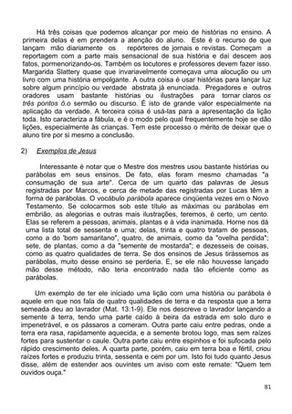 Há três coisas que podemos alcançar por meio de histórias no ensino. A
primeira delas é em prendera a atenção do aluno. Este é o recurso de que
lançam mão diariamente os repórteres de jornais e revistas. Começam a
reportagem com a parte mais sensacional de sua história e daí descem aos
fatos, pormenorizando-os. Também os locutores e professores devem fazer isso.
Margarida Slattery quase que invariavelmente começava uma alocução ou um
livro com uma história empolgante. A outra coisa é usar histórias para lançar luz
sobre algum princípio ou verdade abstrata já enunciada. Pregadores e outros
oradores usam bastante histórias ou ilustrações para tornar claros os
três pontos õ.o sermão ou discurso. É isto de grande valor especialmente na
aplicação da verdade. A terceira coisa é usá-las para a apresentação da lição
toda. Isto caracteriza a fábula, e é o modo pelo qual frequentemente hoje se dão
lições, especialmente às crianças. Tem este processo o mérito de deixar que o
aluno tire por si mesmo a conclusão.
2) Exemplos de Jesus
Interessante é notar que o Mestre dos mestres usou bastante histórias ou
parábolas em seus ensinos. De fato, elas foram mesmo chamadas "a
consumação de sua arte". Cerca de um quarto das palavras de Jesus
registradas por Marcos, e cerca de metade das registradas por Lucas têm a
forma de parábolas. O vocábulo parábola aparece cinqüenta vezes em o Novo
Testamento. Se colocarmos sob este título as máximas ou parábolas em
embrião, as alegorias e outras mais ilustrações, teremos, é certo, um cento.
Elas se referem a pessoas, animais, plantas e à vida inanimada. Horne nos dá
uma lista total de sessenta e uma; delas, trinta e quatro tratam de pessoas,
como a do 'bom samaritano", quatro, de animais, como da "ovelha perdida";
sete, de plantas, como a da "semente de mostarda"; e dezesseis de coisas,
como as quatro qualidades de terra. Se dos ensinos de Jesus tirássemos as
parábolas, muito desse ensino se perderia. E, se ele não houvesse lançado
mão desse método, não teria encontrado nada tão eficiente como as
parábolas.
Um exemplo de ter ele iniciado uma lição com uma história ou parábola é
aquele em que nos fala de quatro qualidades de terra e da resposta que a terra
semeada deu ao lavrador (Mat. 13:1-9). Ele nos descreve o lavrador lançando a
semente à terra, tendo uma parte caído à beira da estrada em solo duro e
impenetrável, e os pássaros a comeram. Outra parte caiu entre pedras, onde a
terra era rasa, rapidamente aquecida, e a semente brotou logo, mas sem raízes
fortes para sustentar o caule. Outra parte caiu entre espinhos e foi sufocada pelo
rápido crescimento deles. A quarta parte, porém, caiu em terra boa e fértil, criou
raízes fortes e produziu trinta, sessenta e cem por um. Isto foi tudo quanto Jesus
disse, além de estender aos ouvintes um aviso com este remate: "Quem tem
ouvidos ouça."
81
 