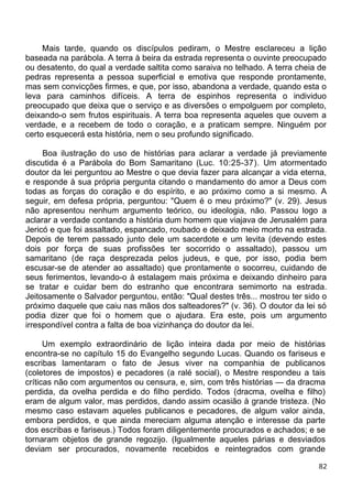 Mais tarde, quando os discípulos pediram, o Mestre esclareceu a lição
baseada na parábola. A terra à beira da estrada representa o ouvinte preocupado
ou desatento, do qual a verdade saltita como saraiva no telhado. A terra cheia de
pedras representa a pessoa superficial e emotiva que responde prontamente,
mas sem convicções firmes, e que, por isso, abandona a verdade, quando esta o
leva para caminhos difíceis. A terra de espinhos representa o individuo
preocupado que deixa que o serviço e as diversões o empolguem por completo,
deixando-o sem frutos espirituais. A terra boa representa aqueles que ouvem a
verdade, e a recebem de todo o coração, e a praticam sempre. Ninguém por
certo esquecerá esta história, nem o seu profundo significado.
Boa ilustração do uso de histórias para aclarar a verdade já previamente
discutida é a Parábola do Bom Samaritano (Luc. 10:25-37). Um atormentado
doutor da lei perguntou ao Mestre o que devia fazer para alcançar a vida eterna,
e responde à sua própria pergunta citando o mandamento do amor a Deus com
todas as forças do coração e do espírito, e ao próximo como a si mesmo. A
seguir, em defesa própria, perguntou: "Quem é o meu próximo?" (v. 29). Jesus
não apresentou nenhum argumento teórico, ou ideologia, não. Passou logo a
aclarar a verdade contando a história dum homem que viajava de Jerusalém para
Jericó e que foi assaltado, espancado, roubado e deixado meio morto na estrada.
Depois de terem passado junto dele um sacerdote e um levita (devendo estes
dois por força de suas profissões ter socorrido o assaltado), passou um
samaritano (de raça desprezada pelos judeus, e que, por isso, podia bem
escusar-se de atender ao assaltado) que prontamente o socorreu, cuidando de
seus ferimentos, levando-o à estalagem mais próxima e deixando dinheiro para
se tratar e cuidar bem do estranho que encontrara semimorto na estrada.
Jeitosamente o Salvador perguntou, então: "Qual destes três... mostrou ter sido o
próximo daquele que caiu nas mãos dos salteadores?" (v. 36). O doutor da lei só
podia dizer que foi o homem que o ajudara. Era este, pois um argumento
irrespondível contra a falta de boa vizinhança do doutor da lei.
Um exemplo extraordinário de lição inteira dada por meio de histórias
encontra-se no capítulo 15 do Evangelho segundo Lucas. Quando os fariseus e
escribas lamentaram o fato de Jesus viver na companhia de publicanos
(coletores de impostos) e pecadores (a ralé social), o Mestre respondeu a tais
críticas não com argumentos ou censura, e, sim, com três histórias — da dracma
perdida, da ovelha perdida e do filho perdido. Todos (dracma, ovelha e filho)
eram de algum valor, mas perdidos, dando assim ocasião à grande tristeza. (No
mesmo caso estavam aqueles publicanos e pecadores, de algum valor ainda,
embora perdidos, e que ainda mereciam alguma atenção e interesse da parte
dos escribas e fariseus.) Todos foram diligentemente procurados e achados; e se
tornaram objetos de grande regozijo. (Igualmente aqueles párias e desviados
deviam ser procurados, novamente recebidos e reintegrados com grande
82
 