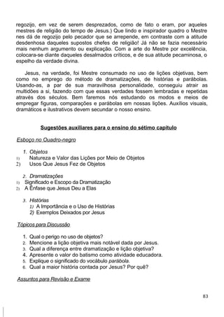 regozijo, em vez de serem desprezados, como de fato o eram, por aqueles
mestres de religião do tempo de Jesus.) Que lindo e inspirador quadro o Mestre
nes dá de regozijo pelo pecador que se arrepende, em contraste com a atitude
desdenhosa daqueles supostos chefes de religião! Já não se fazia necessário
mais nenhum argumento ou explicação. Com a arte do Mestre por excelência,
colocara-se diante daqueles desalmados críticos, e de sua atitude pecaminosa, o
espelho da verdade divina.
Jesus, na verdade, foi Mestre consumado no uso de lições objetivas, bem
como no emprego do método de dramatizações, de histórias e parábolas.
Usando-as, a par de sua maravilhosa personalidade, conseguiu atrair as
multidões a si, fazendo com que essas verdades fossem lembradas e repetidas
através dos séculos. Bem faremos nós estudando os modos e meios de
empregar figuras, comparações e parábolas em nossas lições. Auxílios visuais,
dramáticos e ilustrativos devem secundar o nosso ensino.
Sugestões auxiliares para o ensino do sétimo capítulo
Esboço no Ouadro-negro
1. Objetos
1) Natureza e Valor das Lições por Meio de Objetos
2) Usos Que Jesus Fez de Objetos
2. Dramatizações
1) Significado e Escopo da Dramatização
2) A Ênfase que Jesus Deu a Elas
3. Histórias
1) A Importância e o Uso de Histórias
2) Exemplos Deixados por Jesus
Tópicos para Discussão
1. Qual o perigo no uso de objetos?
2. Mencione a lição objetiva mais notável dada por Jesus.
3. Qual a diferença entre dramatização e lição objetiva?
4. Apresente o valor do batismo como atividade educadora.
5. Explique o significado do vocábulo parábola.
6. Qual a maior história contada por Jesus? Por quê?
Assuntos para Revisão e Exame
83
 